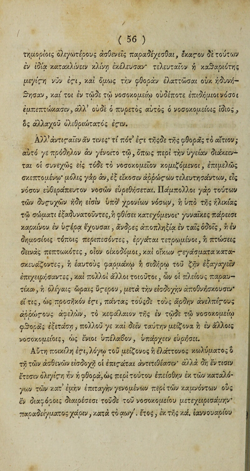 / ( 56 ) τημορίοις όλιχωτερους ασθενείς παραδέχεσθαι, εκαςον δε τούτων εν ιδία κατακλίνειν κλίνη εκελευσαν' τελευταίου η καϊύαριότης μεγίςΎ] νυν εςι, καί όμως την φθοράν ελαττώσαι ούκ ηδυνη- ^ησαν, καί τοι εν τώδε τώ νοσοκομείο) ούδεποτε έπιδόμιοινόσοι εμπεπτώκασιν, άλλ7 ούδε ο πυρετός αυτός 6 νοσοκομείοις ίδιος, δς αλλαχού δλεθριώτατός εςιν. Αλλ*άντιςαίεν αν τινες’τί πότ εςι τηςδε της φθοράς το αίτιον · αυτό γέ πρόδηλον άν γένοιτο τώ, όπως περί την υγείαν διάκειν- ται οι συνεχώς εις τοδετό νοσοκομείου κομιζόμευοι, επιμελώς σκεπτομένω’ μόλις γάρ άν, εξ είκοσιν άρρώςωυ τελευτησάντωυ, εις νόσον εύθεράπευτον νοσών εύρεθησεται. Πάμπολλοι γάρ τούτων των δυςυχών η δη είσίν ύπδ χρονιών νόσων, η υπδ της κιλικίας τώ σώματι έ'ξαδυνατοΰντες,η φθίσει κατεχόμενοι' γυναίκες πάρεισι καρκίνον εν ύςερα εχουσαι, άνδρες αποπληξία εν ταίς όδοίς, η εν δημοσίοις τόποις περιπεσόντες, εργάται τετρωμίνοι, η πτώσεις δεινάς πεπτωκότες , οιον οικοδόμοι, καί οίκων ςεγάσματακατα- σκευάζοντες, η εαυτούς φαρμάκω η σιδηρω τού ζην εςαγαγειν επιχειρησαντες, καί πολλοί άλλοι τοιοϋτοι, ών οί πλείους παραυ- τίκα-, η όλίγαις ώραις ύςερον, μετά την εισδοχήν άποθνησκουσιν* είτις, ώς προσηκόν εςι, πάντας τούςδε τούς άρδην άνελπίςους άρρως-ους άφελών, τό κεφαλαίου της εν τώδε τώ νοσοκομείο) φθοράς εξετάαη, πολλού γε καί δειν ταύτην μείζονα η εν άλλοις νοσοκομείοις, ώς ενιοι ύπελαβον, υπάργειν εύρησει. Κύτη ποικίλη εςι,λόγω τού μείζονος η ελάττονος κωλύματος δ τη τών ασθενών εισδοχή οι επιςάται άντιτιθίασιν' άλλα δη εντισιν ετεσιν όλιγίςη W η φθορά, ώς περί τούτου έπείσθην εκ τών καταλό¬ γων τών κατ εμην επιταγήν γεν ο μενών περί τών καμνόντων ούς εν διαφόροις διαιρεσεσι τού δε τού νοσοκομείου μετεχειρισάμ.ην * παραδείγματοςχάριν, κατά τόαωγ. έτος? έκτης καί, ίαννουαρίου