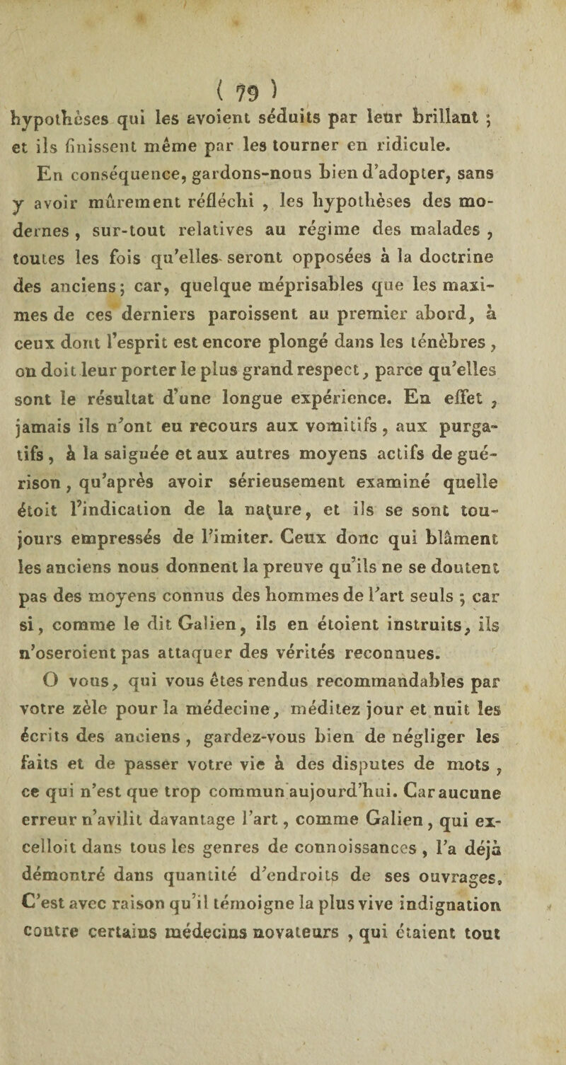 hypothèses qui les avoient séduits par leur brillant ; et ils finissent même par les tourner en ridicule. En conséquence, gardons-nous bien d’adopter, sans y avoir mûrement réfléchi , les hypothèses des mo¬ dernes , sur-tout relatives au régime des malades , toutes les fois qu’elles seront opposées à la doctrine des anciens; car, quelque méprisables que les maxi¬ mes de ces derniers paroissent au premier abord, à ceux dont l’esprit est encore plongé dans les ténèbres , on doit leur porter le plus grand respect, parce qu’elles sont le résultat d’une longue expérience. En effet , jamais ils n’ont eu recours aux vomitifs, aux purga¬ tifs , h la saignée et aux autres moyens actifs de gué¬ rison , qu’après avoir sérieusement examiné quelle étoit l’indication de la nature, et ils se sont tou¬ jours empressés de l’imiter. Ceux donc qui blâment les anciens nous donnent la preuve qu’ils ne se doutent pas des moyens connus des hommes de l’art seuls ; car si, comme le dit Galien, ils en étoient instruits, ils n’oseroient pas attaquer des vérités reconnues. O vous, qui vous êtes rendus recommandables par votre zèle pour la médecine, méditez jour et nuit les écrits des anciens , gardez-vous bien de négliger les faits et de passer votre vie à des disputes de mots , ce qui n’est que trop commun aujourd’hui. Car aucune erreur n’avilit davantage l’art, comme Galien, qui ex- celloit dans tous les genres de connoissances , l’a déjà démontré dans quantité d’endroits de ses ouvrages. C’est avec raison qu’il témoigne la plus vive indignation contre certains médecins novateurs , qui étaient tout