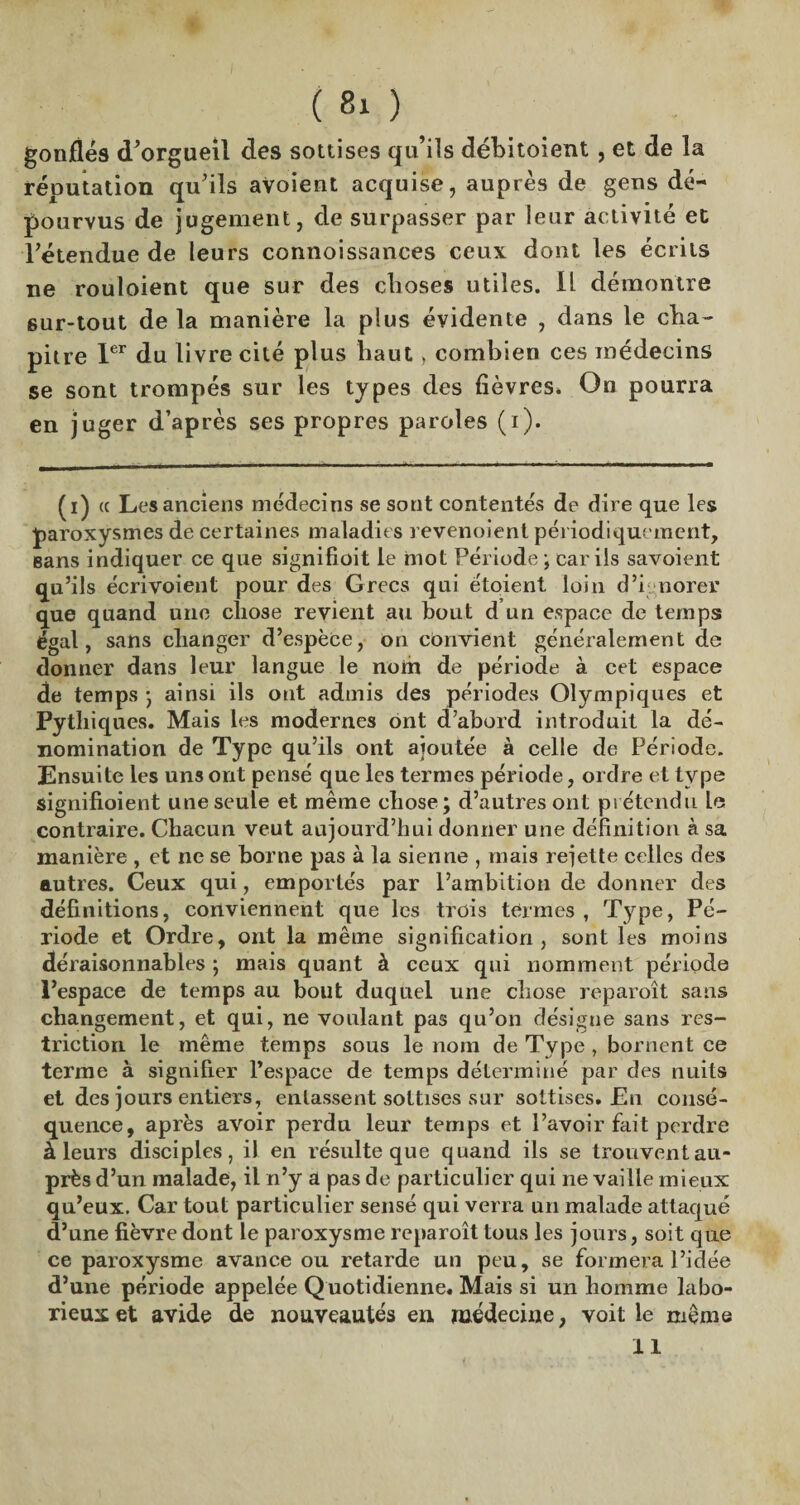 ( 8ι ) gonflés d’orgueil des sottises qu’ils débitoient , et de la réputation qu'ils avoient acquise, auprès de gens dé¬ pourvus de jugement, de surpasser par leur activité et l'étendue de leurs connoissances ceux dont les écrits ne rouloient que sur des choses utiles. Il démontre sur-tout delà manière la plus évidente , dans le cha¬ pitre 1er du livre cité plus haut > combien ces médecins se sont trompés sur les types des fièvres. On pourra en juger d’après ses propres paroles (i). (i) ce Les anciens médecins se sont contentés de dire que les paroxysmes de certaines maladies revenoient périodiquement. Bans indiquer ce que signifioit le mot Période ; car ils savoient qu’ils écrivoient pour des Grecs qui étoient loin d’ignorer que quand une chose revient au bout d un espace de temps égal, sans changer d’espèce, on convient généralement de donner dans leur langue le norh de période à cet espace de temps ·, ainsi ils ont admis des périodes Olympiques et Pythiques. Mais les modernes ont d’abord introduit la dé¬ nomination de Type qu’ils ont ajoutée à celle de Période. Ensuite les uns ont pensé que les termes période, ordre et type signifioient une seule et même cliose; d’autres ont prétendu le contraire. Chacun veut aujourd’hui donner une définition à sa manière , et ne se borne pas à la sienne , mais rejette celles des autres. Ceux qui, emportés par l’ambition de donner des définitions, conviennent que les trois termes , Type, Pé¬ riode et Ordre, ont la même signification, sont les moins déraisonnables ; mais quant à ceux qui nomment période Pespace de temps au bout duquel une chose reparoît sans changement, et qui, ne voulant pas qu’on désigne sans res¬ triction le même temps sous le nom de Type , bornent ce terme à signifier l’espace de temps déterminé par des nuits et des jours entiers, entassent sottises sur sottises. En consé¬ quence, après avoir perdu leur temps et l’avoir fait perdre à leurs disciples, il en résulte que quand ils se trouvent au¬ près d’un malade, il n’y à pas de particulier qui ne vaille mieux qu’eux. Car tout particulier sensé qui verra un malade attaqué d’une fièvre dont le paroxysme reparoît tous les jours, soit que ce paroxysme avance ou retarde un peu, se formera l’idée d’une période appelée Quotidienne. Mais si un homme labo¬ rieux et avide de nouveautés en médecine, voit le même 11