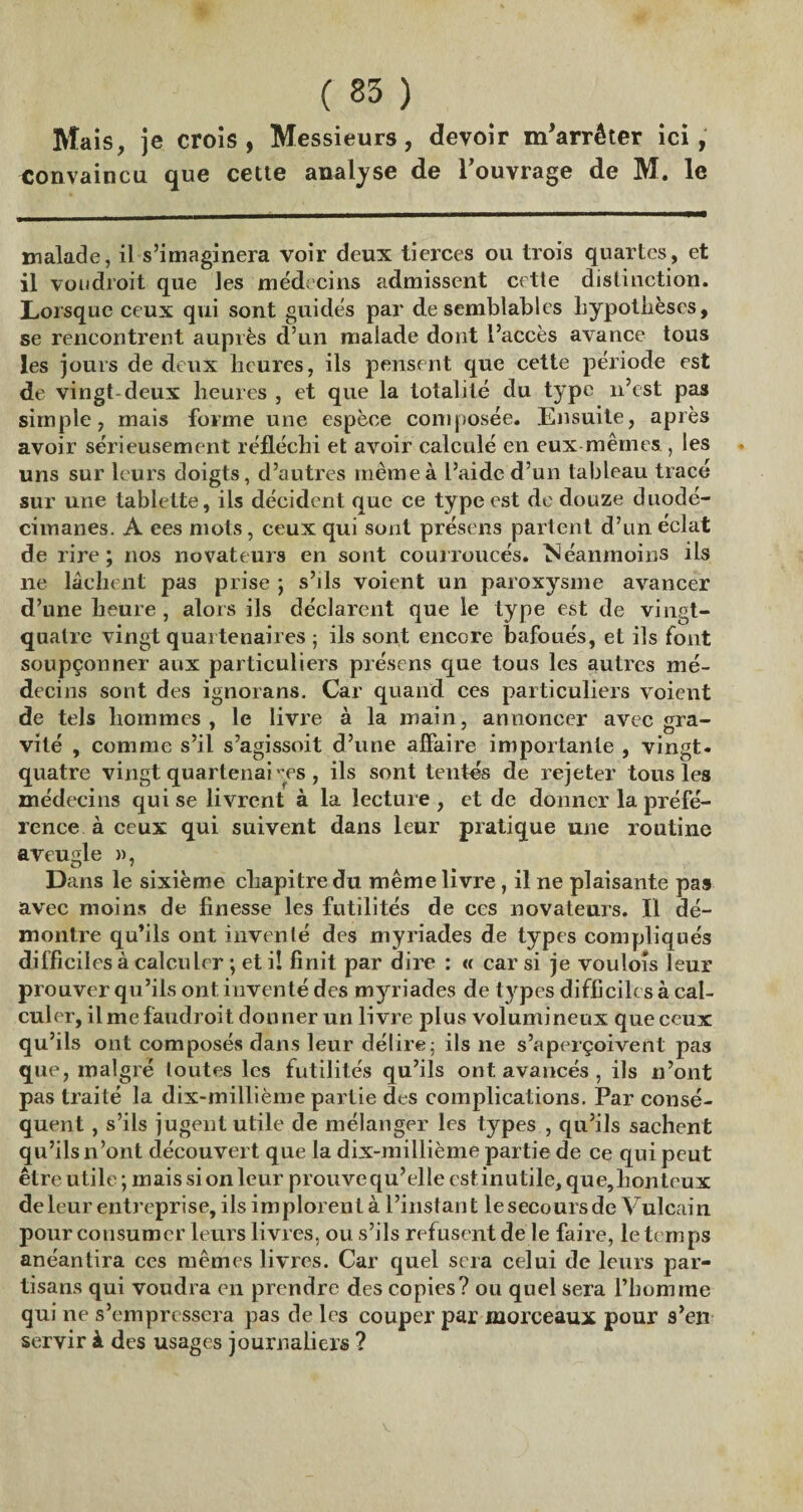 Mais, je crois, Messieurs, devoir m'arrêter ici, convaincu que cette analyse de l’ouvrage de M. le malade, il s’imaginera voir deux tierces ou trois quartes, et il vou droit que les médecins admissent cette distinction. Lorsque ceux qui sont guidés par de semblables hypothèses, se rencontrent auprès d’un malade dont l’accès avance tous les jours de deux heures, ils pensent que cette période est de vingt-deux heures , et que la totalité du type n’est pas simple, mais forme une espèce composée. Ensuite, après avoir sérieusement réfléchi et avoir calculé en eux mêmes , les uns sur leurs doigts, d’autres même à l’aide d’un tableau tracé sur une tablette, ils décident que ce type est de douze duodé- eimanes. A ees mots, ceux qui sont présens parlent d’un éclat de rire; nos novateurs en sont courroucés. Néanmoins ils 11e lâchent pas prise ; s’ils voient un paroxysme avancer d’une heure, alors ils déclarent que le type est de vingt- quatre vingt quai tenaires ; ils sont encore bafoués, et ils font soupçonner aux particuliers présens que tous les autres mé¬ decins sont des ignorans. Car quand ces particuliers voient de tels hommes, le livre à la main, annoncer avec gra¬ vité , comme s’il s’agissoit d’une affaire importante , vingt, quatre vingt quartenai^es , ils sont tentés de rejeter tous les médecins qui se livrent à la lecture, et de donner la préfé¬ rence à ceux qui suivent dans leur pratique une routine aveugle », Dans le sixième chapitre du même livre , il ne plaisante pas avec moins de finesse les futilités de ces novateurs. Il dé¬ montre qu’ils ont inventé des myriades de types compliqués difficiles à calculer ; et i! finit par dire : « car si je voulois leur prouver qu’ils ont inventé des myriades de types difficiles à cal¬ culer, il me faudroit donner un livre plus volumineux que ceux qu’ils ont composés dans leur délire; ils 11e s’aperçoivent pas que, malgré loutes les futilités qu’ils ont avancés , ils n’ont pas traité la dix-millième partie des complications. Par consé¬ quent , s’ils jugent utile de mélanger les types , qu’ils sachent qu’ils n’ont découvert que la dix-millième partie de ce qui peut être utile ; mais si on leur prouve qu’elle est inutile, que, bon toux de leur entreprise, ils implorent à l’instant le secours de V ulcain pour consumer leurs livres, ou s’ils refusent de le faire, le temps anéantira ccs mêmes livres. Car quel sera celui de leurs par¬ tisans qui voudra en prendre des copies? ou quel sera l’homme qui ne s’empressera pas de les couper par morceaux pour s’en servir à des usages journaliers ?