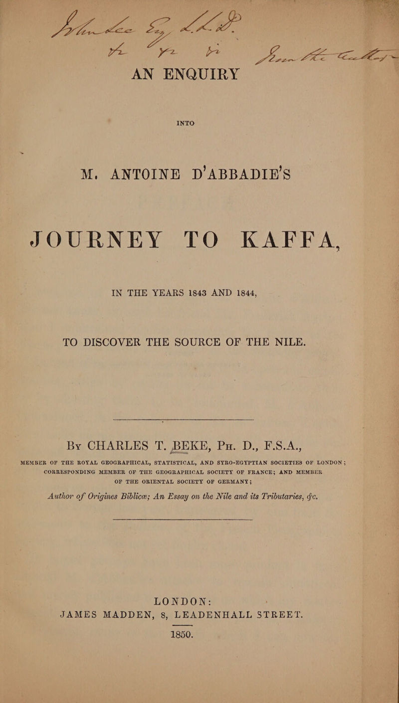7 yi-  AN ENQUIRY INTO M. ANTOINE D’ABBABIE’S JOURNEY TO KAFFA, IN THE YEARS 1843 AND 1844, TO DISCOVER THE SOURCE OF THE NILE. By CHARLES T. BEKE, Ph. D., F.S.A., MEMBER OF THE BOTAL GEOGRAPHICAL, STATISTICAL, AND STRO-EGTPTIAN SOCIETIES OF LONDON; CORRESPONDING MEMBER OF THE GEOGRAPHICAL SOCIETY OF FRANCE; AND MEMBER OF THE ORIENTAL SOCIETY OF GERMANY; Author of Origines Bihlicce; An Essay on the Nile and its Tributaries, (fc. LONDON: JAMES MADDEN, 8, LEADENHALL STREET. 1850.