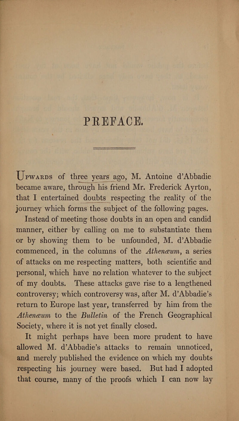 PEEFACB. Upwards of three years ago, M. Antoine d’Abbadie became aware, through his friend Mr. Frederick Ayrton, that I entertained doubts respecting the reality of the journey which forms the subject of the following pages. Instead of meeting those doubts in an open and candid manner, either by calling on me to substantiate them or by showing them to be unfounded, M. d’Abbadie commenced, in the columns of the AtJien(Bum, a series of attacks on me respecting matters, both scientific and personal, which have no relation whatever to the subject of my doubts. These attacks gave rise to a lengthened controversy; which controversy was, after M. d’Abbadie’s return to Europe last year, transferred by him from the AthencBum to the Bulletin of the French Geographical Society, where it is not yet finally closed. It might perhaps have been more prudent to have allowed M. d’Abbadie’s attacks to remain unnoticed, and merely published the evidence on which my doubts respecting his journey were based. But had I adopted that course, many of the proofs which I can now lay