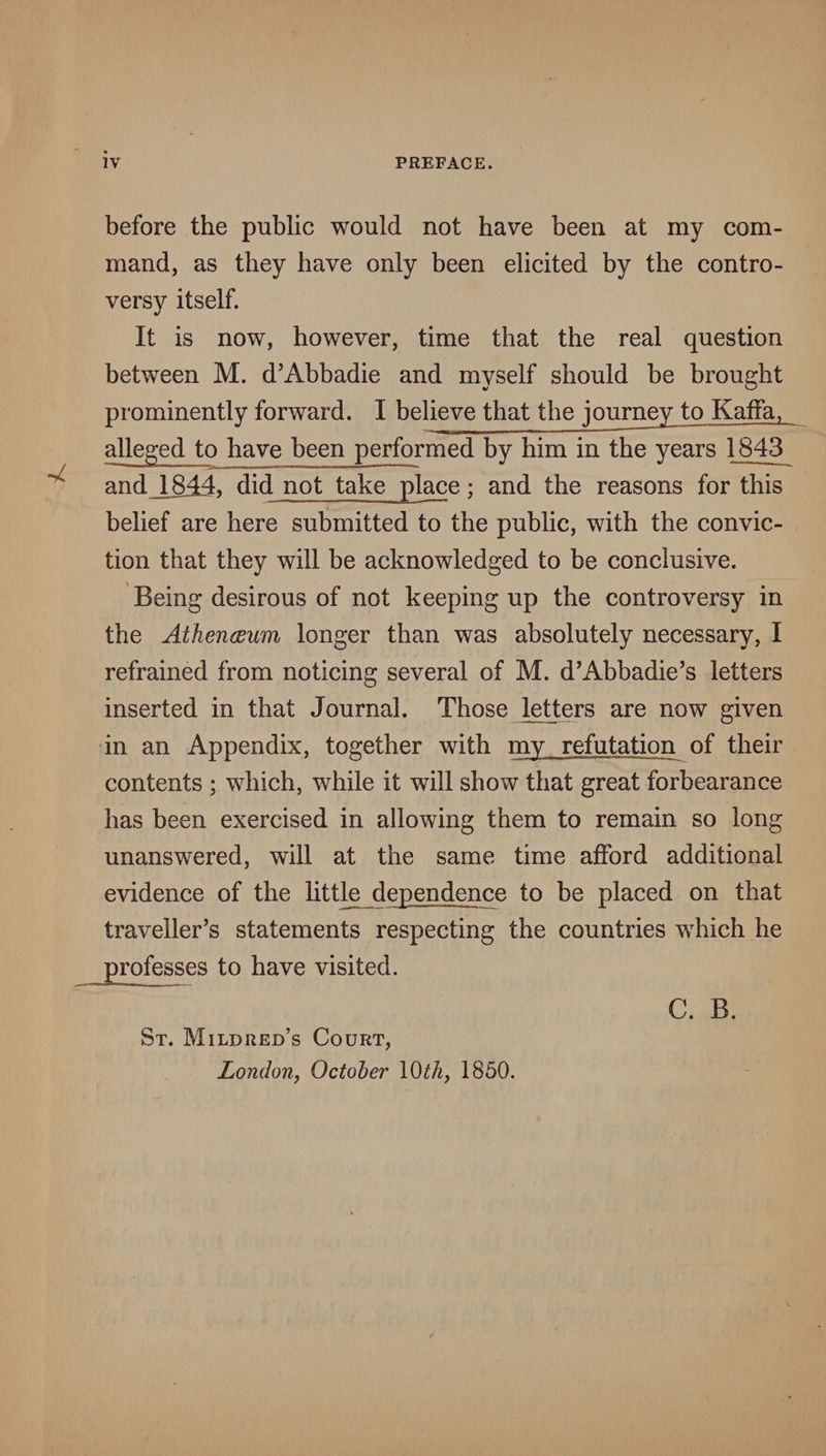 before the public would not have been at my com¬ mand, as they have only been elicited by the contro¬ versy itself. It is now, however, time that the real question between M. d’Abbadie and myself should be brought prominently forward. I believe that the journey to Kaffa, alleged to have been performed by him in the years 1843 and_1844, did not take place; and the reasons for this belief are here submitted to the public, with the convic¬ tion that they will be acknowledged to be conclusive. Being desirous of not keeping up the controversy in the Athenceum longer than was absolutely necessary, I refrained from noticing several of M. d’Abbadie’s letters inserted in that Journal. Those liters are now given in an Appendix, together with my refutation of their contents ; which, while it will show that great forbearance has been exercised in allowing them to remain so long unanswered, will at the same time afford additional evidence of the httle dependence to be placed on that traveller’s statements respecting the countries which he professes to have visited. St. Mildred’s Court, London, October \0th, 1850. C. B.