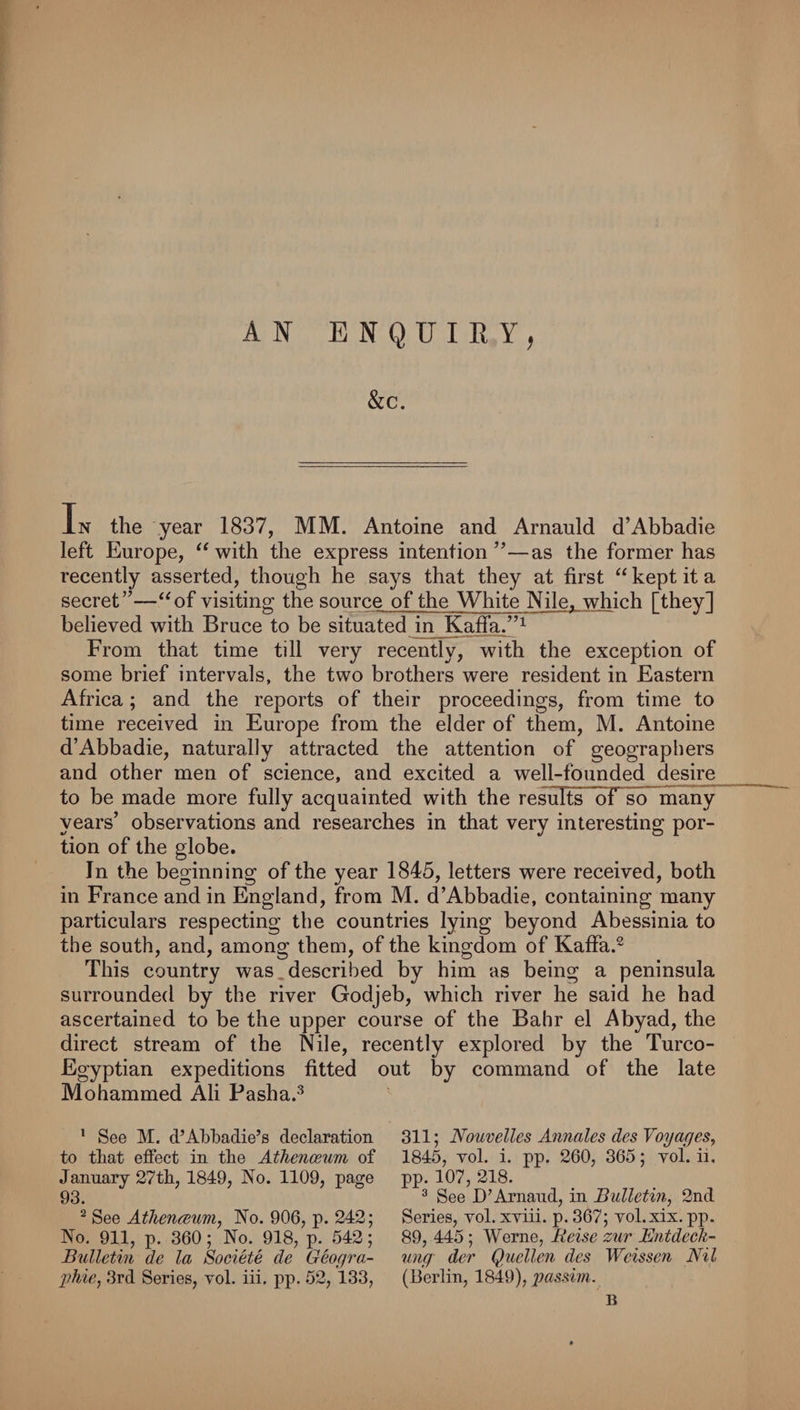 ENQUIRY^ A &amp;c. In the year 1837, MM. Antoine and Arnauld d’Abbadie left Europe, “with the express intention’’—as the former has recently asserted, though he says that they at first “ kept it a secret”—“of visiting the source of the White Nile, which [they] believed with Bruce to be situated in Kaffa/’^ From that time till very recently, with the exception of some brief intervals, the two brothers were resident in Eastern Africa; and the reports of their proceedings, from time to time received in Europe from the elder of them, M. Antoine d’Abbadie, naturally attracted the attention of geographers and other men of science, and excited a well-founded desire to be made more fully acquainted with the results of so many years’ observations and researches in that very interesting por¬ tion of the globe. In the beginning of the year 1845, letters were received, both in France and in England, from M. d’Abbadie, containing many particulars respecting the countries lying beyond Abessinia to the south, and, among them, of the kingdom of Kaffa.^ This country was,described by him as being a peninsula surrounded by the river Godjeb, which river he said he had ascertained to be the upper course of the Bahr el Abyad, the direct stream of the Nile, recently explored by the Turco- Egyptian expeditions fitted out by command of the late Mohammed Ali Pasha.^ * See M. d’Ahbadie’s declaration to that effect in the Athenceum of January 27th, 1849, No. 1109, page 93. ^ See Athenceum, No. 906, p. 242; No. 911, p. 360; No. 918, p. 542; Bulletin de la Societe de Geoqra- j)hie, .3rd Series, vol. iii, pp. 52, 133, 311; Nouvelles Annales des Voyages, 1845, vol. i. pp. 260, 365; vol. ii. pp. 107, 218. ^ See D’Arnand, in Bulletin, 2nd Series, vol. xviii. p. 367; vol.xix. pp. 89, 445; Werne, Eeise zur Entdecli- mig der Quellen des Weissen Nil (Berlin, 1849), j^cissivi.