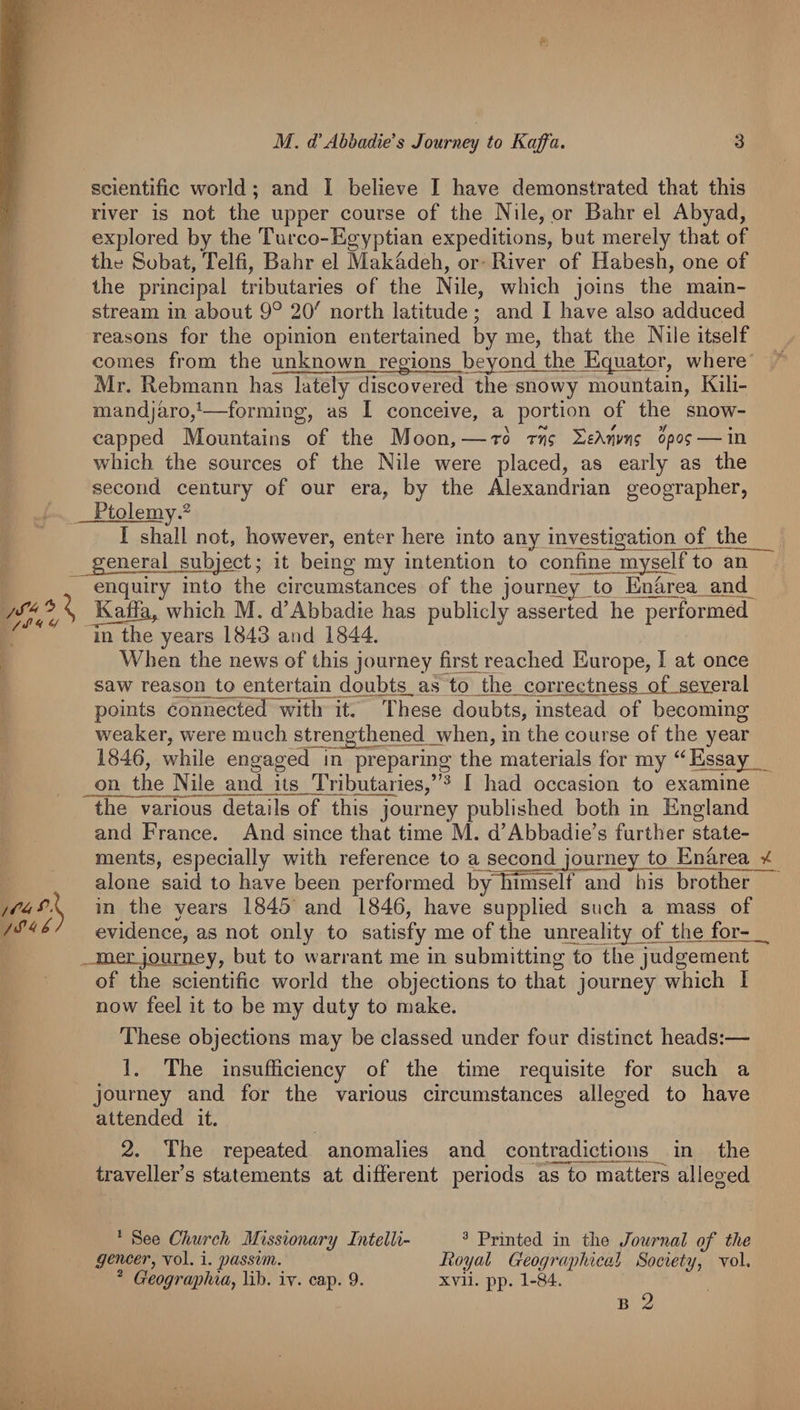 scientific world ; and I believe I have demonstrated that this river is not the upper course of the Nile, or Bahr el Abyad, explored by the Turco-Egyptian expeditions, but merely that of the Sobat, Telfi, Bahr el Makadeh, or River of Habesh, one of the principal tributaries of the Nile, which joins the main¬ stream in about 9° 20' north latitude; and I have also adduced reasons for the opinion entertained by me, that the Nile itself comes from the unknown regions beyond the Equator, where Mr. Rebmann has lately discovered the snowy mountain, Kili- mandjaro,^—forming, as I conceive, a portion of the snow¬ capped Mountains of the Moon,—to SeAw? opo? — in which the sources of the Nile were placed, as early as the second century of our era, by the Alexandrian geographer, Ptolemy.^ I shall not, however, enter here into any investigation of the general subject: it being my intention to confine myself to an enquiry into the circumstances of the jourriey to Enarea and Kafih^ which M. d’Abbadie has publicly asserted he performed m the years 1843 and 1844. When the news of this journey firs4 reached Europe, I at once saw reason to entertain doubts as to the correctness of several points connected with it. These doubts, instead of becoming weaker, w^ere much strengthened when, in the course of the year 1846, wdiile engaged in preparing the materials for my Essay on the Nile and its Tributaries,’^^ I had occasion to examine the various details of this journey published both in England and France. And since that time M. d’Abbadie’s further state¬ ments, especially with reference to a second journey to Enhrea 4. alone said to have been performed b^hiniself and his brother in the years 1845 and 1846, have supplied such a mass of evidence, as not only to satisfy me of the unreality of the for- meiijjQLiiriLey, but to warrant me in submitting to the judgement of the scientific world the objections to that journey which I now feel it to be my duty to make. These objections may be classed under four distinct heads:— 1. The insufficiency of the time requisite for such a journey and for the various circumstances alleged to have attended it. 2. The repeated anomalies and contradictions in the traveller’s statements at different periods as to matters alleged * See Church Missionary Intelli- ^ Printed in the Journal of the gencer, vol. i. passim. Royal Geographical Society, vol, * Geographia, lib. iv. cap. 9. xvii. pp. 1-84.