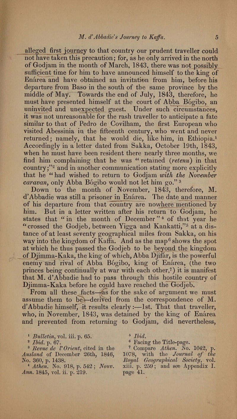 alleged first iQurney to that country our prudent traveller could not have taken this precaution; for, as he only arrived in the north of Godjam in the month of March, 1843, there was not possihly sufficient time for him to have announced himself to the king of Enarea and have obtained an invitation from him, before his departure from Baso in the south of the same province by the middle of May. Towards the end of July, 1843, therefore, he must have presented himself at the court of Abba Bogibo, an uninvited and unexpected guest. Under such circumstances, it was not unreasonable for the rash traveller to anticipate a fate similar to that of Pedro de Covilham, the first European who visited Abessinia in the fifteenth century, who went and never returned; namely, that he would die, like him, in Ethiopia.^ Accordingly in a letter dated from Sakka, October 19th, 1843, when he must have been resident there nearly three months, we find him complaining that he was retained {retenu) in that country and in another communication stating more explicitly that he “had wished to return to Godjam with the November caravan, only Abba Bogibo would not let him go.” ^ Down to the month of P^ovember, 1843, therefore, M. d’Abbadie was still a prisoner in ^narea. The date an^d manner of his departure from that country are no\yhere mentioned by him. But in a letter written after his return to Godjam, he states that “ in the month of December ” ^ of that year he “crossed the Godjeb, between Yigga and Kankatti,”^ at a dis¬ tance of at least seventy geographical miles from Sakka, on his way into the kingdom of Kaffa. And as the map® shows the spot at which he thus passed the Godjeb to be beyond the kingdom of Djjinma-Kaka, the king of which, Abba Djifar, is the powerful enemy and rival of Abba Bogibo, king of Enarea, (the two princes being continually at war with each other,'^) it is manifest that M. d’Abbadie had to pass through this hostile country of Djimma-Kaka before he could have reached the Godjeb. From all these facts—for the sake of argument we must assume them to be^derived from the correspondence of M. d’Abbadie himself, it results clearly:—1st. That that traveller, who, in November, 1843, was detained by the king of Enarea and prevented from returning to Godjam, did nevertheless. * Bulletin, vol. iii. p. 65. ^ Ibid. p. 67. ^ Revue de V Orient, cited in the Ausland of Decemlber 26tli, 1846, No. 360, p. 1438. Athen. No. 918, p. 542; Nouv. Ann. 1845, vol. ii. p. 219.  Ibid. ® Facing the Title-page. Compare Athen. No. 1042, p. 1078, with the Journal of the Royal Geographical Society, vol. xiii. p. 259; and see Appendix I. page 41.