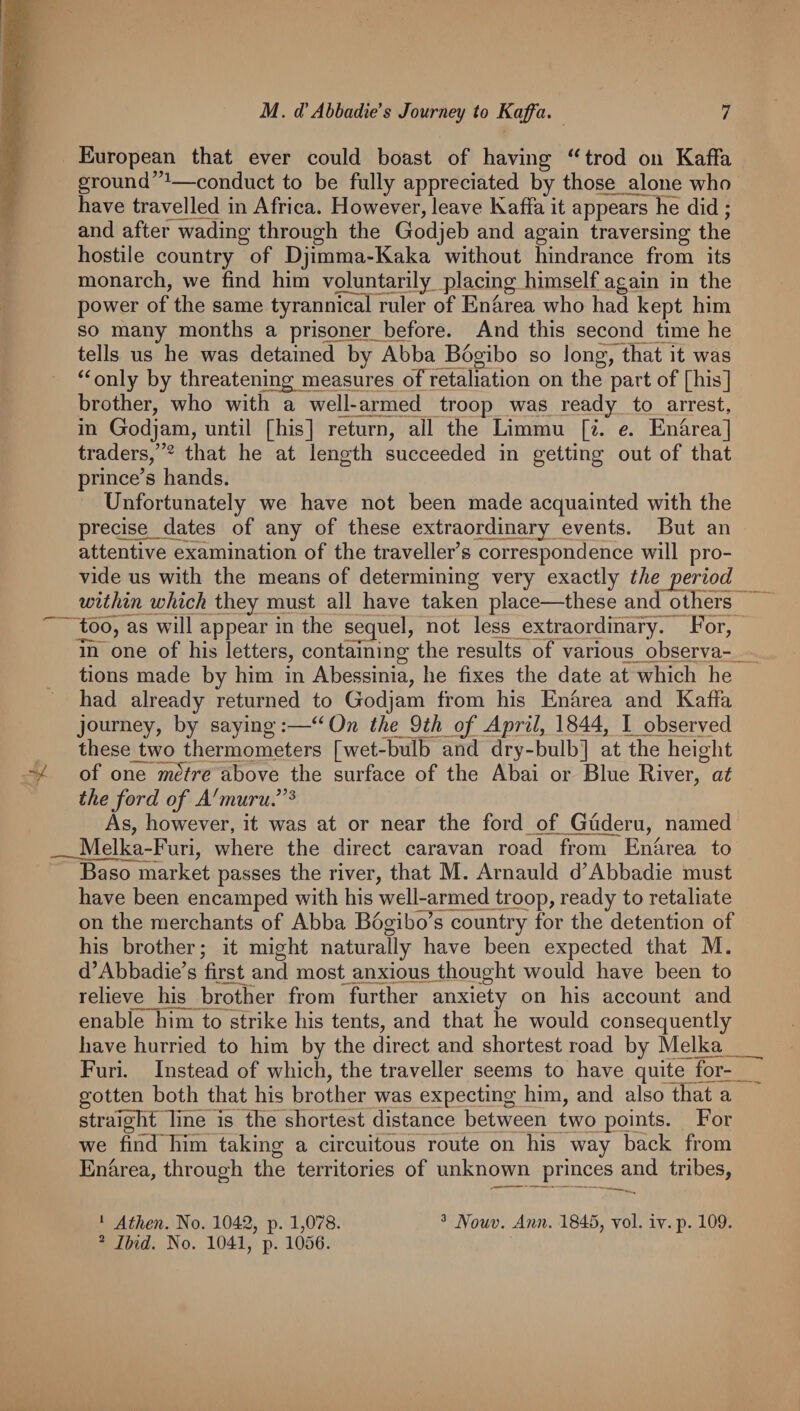 European that ever could boast of having ''trod on Kaffa ground”^—conduct to be fully appreciated by those alone who have travelled in Africa. However, leave Kaffa it appears lie did ; and after wading through the Godjeb and again traversing the hostile country of Djimraa-Kaka without hindrance from its monarch, we find him voluntarily, placing himself again in the power of the same tyrannic^ ruler of Enarea who had kept him so many months a prisoner before. And this second tmie he tells us he was detained by Abba Bogibo so long, th^ it was  only by threatening measures oTretaliation on the part of [his] brother, who with a well-a^rmed troop was ready to arrest, in Godjam, until [his] return, all the Limmu [z. e. Enarea] traders,”2 that he at length succeeded in getting out of that princess hands. Unfortunately we have not been made acquainted with the precise dates of any of these extraordinary events. But an attentive examination of the traveller’s correspondence will pro¬ vide us with the means of determining very exactly the period within which they must all have taken place—these and others^ ^tbo, as will appear in the sequel, not less extraordinary. For, In'one of his letters, containing the results of various observa¬ tions made by him in Abessinia, he fixes the date at which he had already returned to Godjam from his Enhrea and Kaffa journey, by saying:—Ow the 9 th oj' Aprils 1844, I observed thesejtwq thermometers [wet-bulb and dry-bulb] at the height •y of one m^tre above the surface of the Abai or Blue Fiver, at the ford of A'muru.^’^ As, however, it was at or near the ford of Guderu, named _Melka-Furi, where the direct caravan road from Enarea to Baso market passes the river, that M. Arnauld d’Abbadie must have been encamped with his well-armed troop, ready to retaliate on the merchants of Abba Bogibo’s country for the detention of his brother; it might naturally have been expected that M. d’Abbadie’s first and most anxious thought would have been to relieve his brother from further anxiety on his account and enable him to strike his tents, and that he would consequently have hurried to him by the direct and shortest road by Melka Furi. Instead of which, the traveller seems to have quite fq^ gotten both that his brother was expecting him, and alsoIEat a straTghnihe is the shortest distance between two points. For we find him taking a circuitous route on His way back from Enarea, through the territories of unknown princes and tribes,