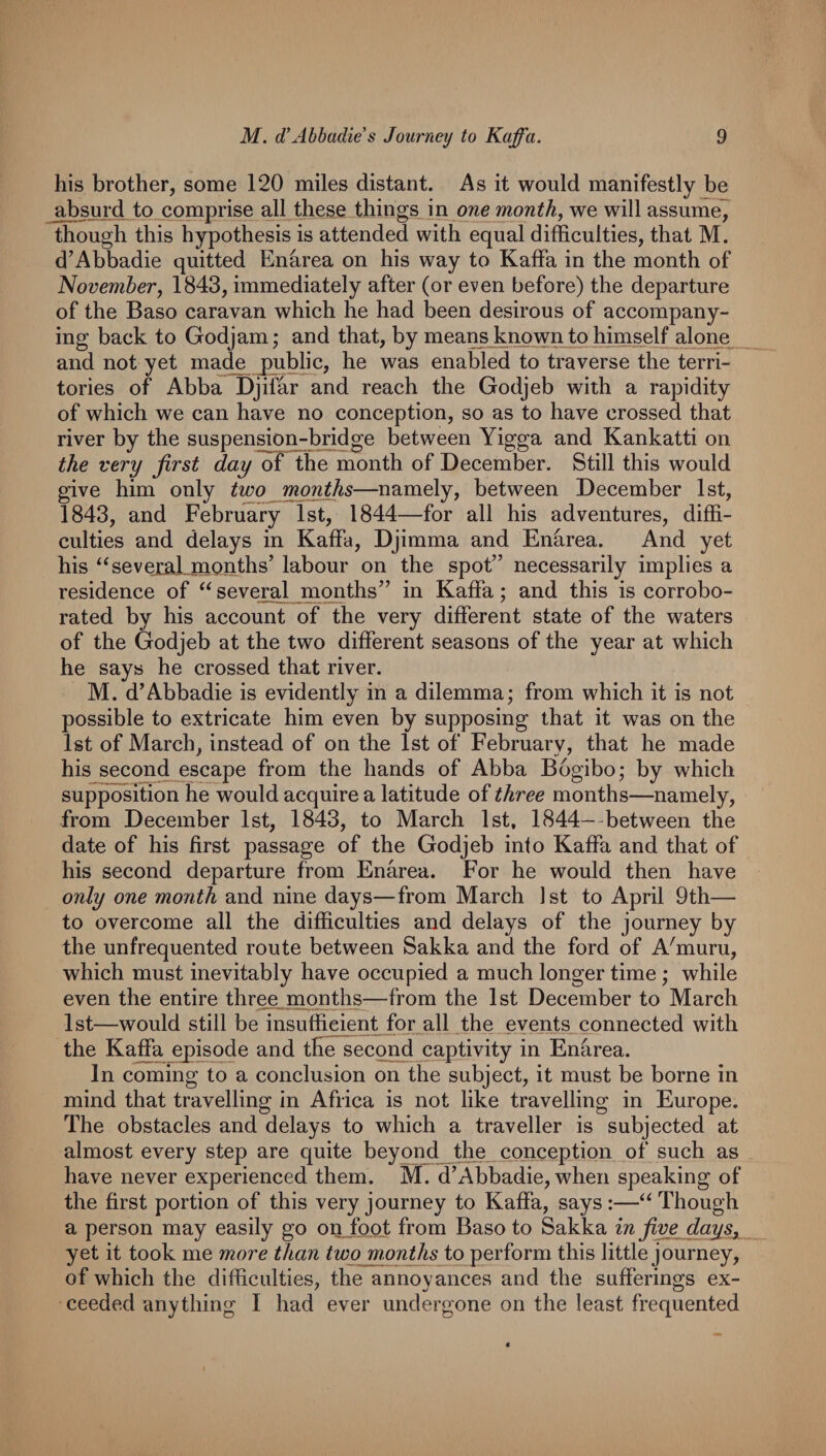 his brother, some 120 miles distant. As it would manifestly be absurd to comprise all these things in one months we will assume7 though this hypothesis is attended with equal difficulties, that M. d’Abbadie quitted Enarea on his way to Kaffa in the month of Novemberj 1843, immediately after (or even before) the departure of the Baso caravan which he had been desirous of accompany¬ ing back to Godjam; and that, by means known to himself alone and not yet made _public, he was enabled to traverse the terri¬ tories of Abba Djiffir and reach the Godjeb with a rapidity of which we can have no conception, so as to have crossed that river by the suspension-bridge between Yigga and Kankatti on the very first day Ihe month of December. Still this would give him only two months—namely, between December 1st, 1843, and February 1st, 1844—for all his adventures, diffi¬ culties and delays in Kaffa, Djimma and Enarea. And yet his ‘‘seveiaJ^months’ labour on the spot” necessarily implies a residence of several months” in Kaffa; and this is corrobo¬ rated by his account of the very different state of the waters of the Godjeb at the two different seasons of the year at which he says he crossed that river. M. d’Abbadie is evidently in a dilemma; from which it is not possible to extricate him even by supposing that it was on the 1st of March, instead of on the 1st of February, that he made his second escape from the hands of Abba Bogibo; by which supposition he would acquire a latitude of three months—namely, from December 1st, 1843, to March 1st, 1844- between the date of his first passage of the Godjeb into Kaffa and that of his second departure from Enarea. For he would then have only one month and nine days—from March 1st to April 9th— to overcome all the difficulties and delays of the journey by the unfrequented route between Sakka and the ford of A'muru, which must inevitably have occupied a much longer time ; while even the entire three months—from the 1st December to March 1st—would still be insufficient for all the events connected with the Kaffa episode and the second captivity in Enarea. In coming to a conclusion on the subject, it must be borne in mind that travelling in Africa is not like travelling in Europe. The obstacles and delays to which a traveller is subjected at almost every step are quite beyond the conception of such as have never experienced them. M. d’Abbadie, when speaking of the first portion of this very journey to Kaffa, says:—‘^Though a person may easily go on_foot from Baso to Sakka in five days, yet it took me more than two months to perform this little journey, of which the difficulties, the annoyances and the sufferings ex¬ ceeded anything I had ever undergone on the least frequented