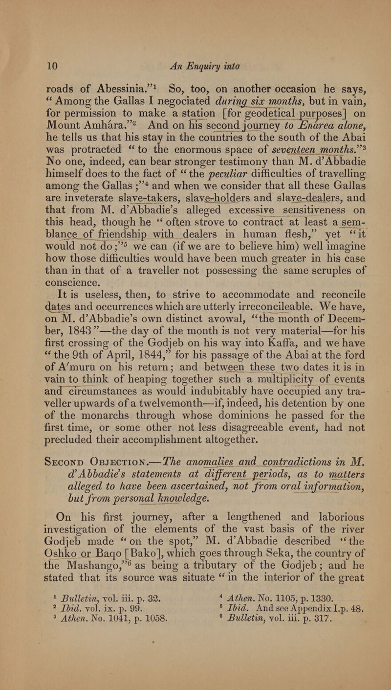 roads of Abessinia.”^ So, too, on another occasion he says, “ Among the Gallas I negociated during six months^ but in vain, for permission to make a station [for geodetical purposes] on Mount Amhara/’^ And on his second journey to Enarea alone, he tells us that his stay in the countries to the south of the Abai was protracted to the enormous space of seventeen months.’”^ No one, indeed, can bear stronger testimony than M. d’Abbadie himself does to the fact of “ the peculiar difficulties of travelling among the Gallas and when we consider that all these Gallas are inveterate slave-takers, slav£-holders and slave.-dLe,alers, and that from M. d’Abbadie’s alleged excessive sensitiveness on this head, though he often strove to contract at least a sem- blan^_of friendship with dealers in human flesh,” yet ‘Gt would not do we can (if we are to believe him) well imagine how those difficulties would have been much greater in his case than in that of a traveller not possessing the same scruples of conscience. It is useless, then, to strive to accommodate and reconcile (Jates and occurrences which are utterly irreconcileable. We have, on M. d’Abbadie’s own distinct avowal, ^^the month of Decem¬ ber, 1843”—the day of the month is not very material—for his first crossing of the Godjeb on his way into Kafla, and we have the 9th of April, 1844,” for his passage of the Abai at the ford of A'muru on his return; and between the^_ two dates it is in vain to think of heaping together such a multiplicity of events andT^Trcumstances as would indubitably have occupied any tra¬ veller upwards of a twelvemonth—if, indeed, his detention by one of the monarchs through whose dominions he passed for the first time, or some other not less disagreeable event, had not precluded their accomplishment altogether. Second Objection.— The anomalies and contradictions in M. d’Ahhadie’s statements at different periods^ as to matters alleged to have been ascertained, not from oral information^ hut from personal knowledge. On his first journey, after a lengthened and laborious investigation of the elements of the vast basis of the river Godjeb made on the spot,” M. d’Abbadie described ‘Ghe Oshko or Baqo [Bako], which goes through Seka, the country of the Mashango,”^ as being a tributary of the Godjeb; and he stated that its source was situate in the interior of the great * Bulletin, vol. iii. p. 32. Athen. No. 1105, p. 1330. ^ lUd. vol. ix. p. 99. ® Ibid. And see Appendix I.p. 48. ^ Athen. No, 1041, p, 1058. ® Bulletin, vol. iii. p. 317.