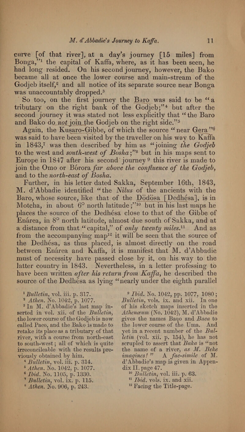 curve [of that river], at a day’s journey [15 miles] from Bonga,”^ the capital of Kaffa, where, as it has been seen, he had long resided. On his second journey, however, the Bako became all at once the lower course and main-stream of the Godjeb itself,^ and all notice of its separate source near Bonga was unaccountably dropped.^ So too, on the first journey the Baro was said to be a tributary on the right bank of the Godjeb;”^ but after the second journey it was stated not less explicitly that ‘Ghe Baro and Bako do_72/?lj_pin_the Godjeb on the right side.”^ Again, the Kusaro-Gibbe, of which the source “ near Gera was said to have been visited by the traveller on his way toUnSa in 1843,'^ was then described by him as ‘‘joining the Godjeb to the west and south-west of Bosha but in his maps sent to Europe in 1847 after his second'journey 9 this river is made to join the Orno or B6rora/«r above the confluence of the Godjeb^ and to the north-east of Bosha. Further, in his letter dated Sakka, September 16th, 1843, M. d’Abbadie identified “the l^ilus of the ancients with the Baro, whose source, like that of the Dodosa [Dedhesa], is in Motcha, in about 6° north latitude but in his last maps he places the source of the Dedhesa close to that of the Gibbe of Enarea, in 8° north latitude, almost due south of Sakka, and at a distance from that “capital,” of only twenty miles.^^ And as from the accompanying map^^ it will be seen that the source of the Dedhesa, as thus placed, is almost directly on the road between Enarea and Kaffa, it is manifest that M. d’Abbadie must of necessity have passed close by it, on his way to the latter country in 1843. Nevertheless, in a letter professing to have been written after his return from Kaffa, he described the source of the Dedhesa as lying “nearly under the eighth parallel ^ Bulletin, vol. iii. p. 317. 2 Atlicn. No. 1042, p. 1077. ^ In M. d’Abbadie’s last map in¬ serted in Yol. xii. of the Bulletin, tlie lower course of tke Godjeb is now called Paco, and tbe Bako is made to retake its place as a tributary of tbat riyer, with a course from nortb-east to soutb-west; all of wbicb is quite irreconcileable witb tbe results pre¬ viously obtained by bim. Bulletin, vol. iii. p. 314. ® Atlien. No. 1042, p. 1077. ® Ibid. No. 1105, p. 1330. ’ Bulletin, vol. ix. p. 115. ® Atlien. No. 006, p. 243. 9 Ibid. No. 1042, pp. 1077, 1080 ; Bulletin, vols. ix. and xii. In one of bis sketch maps inserted in tbe Atlienoewn (No. 1042), M. d’Abbadie gives tbe names Baqo and Baca to tbe lower course of tbe Uma. And yet in a recent number of tbe BuU letin (vol. xii. p. 154), be bas not scrupled to assert tbat Baka is “not tbe name of a river, as M. Belte imagines! ” A facsimile of M. d’Abbadie’s map is given in Appen¬ dix II. page 47. Bulletin, vol. iii. p. 63.  Ibid. vols. ix. and xii. Facing tbe Title-page.
