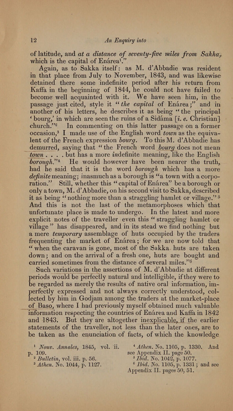 of latitude, and at a distance of seventy-fve miles from Sakha^ which is the capital of En^rea^.” Again, as to Sakka itself: as M. d’Abbadie was resident in that place from July to November, 1843, and was likewise detained there some indefinite period after his return from Kaffa in the beginning of 1844, he could not have failed to become well acquainted with it^ We have seen him, in the passage just cited, style it the capital of Enarea and in another of his letters, he describes it as being “ the principal ^ bourg,’ in which are seen the ruins of a Sidama [i. e. Christian] church/’^ In commenting on this latter passage on a former occasion,^ I made use of the English word town as the equiva¬ lent of the French expression hourg. To thisM. d’Abbadie has d^urred, saying that the French word does not mean town .... but has a more indefinite meaning:, like the English borough!’^ He would however have been nearer the truth, had he said that it is the word borough which has a more definite meaning; inasmuch as a borough is ^^a town with a corpo¬ ration.^’ Still, whether this ‘^capital of Enarea” be a borough or only a town, M. d’Abbadie, on his second visit to Sakka, described it as being ‘^nothingmore than a straggling hamlet or village.”^ And this is not the last of the metamorphoses which that unfortunate place is made to undergo. In the latest and more explicit notes of the traveller even this “ straggling hamlet or village ” has disappeared, and in its stead we find nothing but a mere temporary assemblage of huts occupied by the traders frequenting the market of Enarea; for we are now told that when the caravan is gone, most of the Sakka. huts are taken down; and on the arrival of a fresh one, huts are bought and carried sometimes from the distance of several miles.”^ Such variations in the assertions of M. d’Abbadie at different periods would be perfectly natural and intelligible, if they were to be regarded as merely the results of native oral information, im¬ perfectly expressed and not always correctly understood, col¬ lected by him in Godjam among the traders at the market-place of Ba^p, where I had previously myself obtained much valuable information respecting the countries of Enarea and Kaffa in 1842 and 1843. But they are altogether inexp]icabl.e,_if earlier statements of the traveller, not less than the later ones, are to be taken as the enunciation of facts, of which the knowledge ^ Nouv. Annates, 1845, vol. ii. Atlien. No. 1105, p. 1330. And p. 109. see Appendix II. page 50. ^ Bulletin, vol. iii. p. 56. ® IMd. No. 1042, p. 1077. ^ Athen. No. 1044, p. 1127. ® Ibid. No. 1105, p. 1331; and see Appendix II. pages 50, 51.