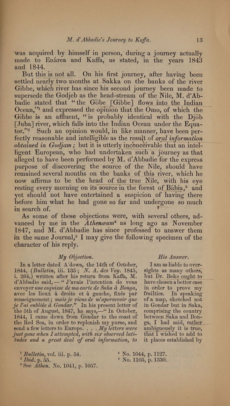was acquired by himself in person, during a journey actually made to Enarea and Kaffa, as stated, in the years 1843 and 1844. But this is not all. On his first journey, after having been settled nearly two months at Sakka on the banks of the river Gibbe, which river has since his second journey been made to supersede the Godjeb as the head-stream of the Nile, M. d’Ab- badie stated that ‘‘the Gobe [Gibbe] flows into, the Indian Ocean,and expressed the o^hioh that the Omo, of which the Gibbe is an affluent, “is probably identical with the Djbb [Juba] river, which falls into the Indian Ocean under the Equa- tor.’*2 Such an opinion would, in like manner, have been per¬ fectly reasonable and intelligible as the resufl of oral information obtained in Godjam ; but it is utterly incbnceivable that an mt^ iigent European, who had undertaken such a journey as that alleged to have been performed by M. d’Abbadie for the express purpose of discovering the source of the Nile, should have remained several months on the banks of this river, which he now affirms to be the head of the true Nile, with his eye resting every morning on its source in the forest of Babia,® and yet should not have entertained a suspicion of having there before him what he had gone so far and undergone so much in search of. ^ As some of these objections were, with several others, ad¬ vanced by me in the Athenceund^ as long ago as November 1847, and M. d’Abbadie has since professed to answer them in the same Journal,^ I may give the following specimen of the character of his reply. My Objection. In a letter dated A'dowa, tke 14tli of October, 1844, {Bulletin, iii. 135 ; N. A. des Toy. 1845, i. 264,) written after kis return from Kaffa, M. d’Ahbadie said,— “ J’avais I’intention de vous enYOjer une esquisse de ma carte de Saka d Bong a, avec les lieux a droite et a gaucbe, fixes par renseignement; maisje mens de m^apercevoir que je Vai oubliee d OondarJ’ In Ms present letter of the 5th of August, 1847, he says,—“ In October, 1844, I came dowui from Gondar to the coast of the Eed Sea, in order to replenish my purse, and send a few letters to Europe. . . . My letters were just gone when I attempted, with six observed lati¬ tudes and a great deal of oral information, to His Answer. I am as liable to over¬ sights as many others]' but Dr. Beke ought to have chosen abetter case in order to prove my frailties. In speaking of a map, sketched not in Gondar but in Saka, comprising the country between Saka and Bon- ga, I had said, rather, ambiguously it is true, that I wished to add to it places established by ' Bulletin, vol. iii. p. 54. ^ Ibid. p. 55. ^ See Athen. Ko. 1041, p. 1057. ^ No. 1044, p. 1127. ^ No. 1105, p. 1330.