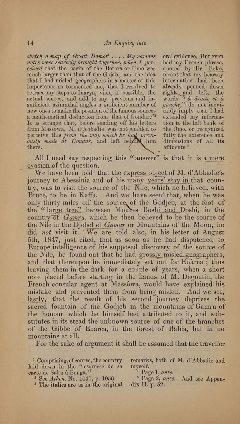 oraleyidence. Biiteven had. my Frencli plirase, quoted by Dr. Beke, meant that my hearsay information had been alfeady penned down righK^and left, the words ^ a droite et d gauohe,’’ do not inevi¬ tably imply that I had extended my informa¬ tion to the left hank of the Omo, or recognized fully the existence and dimensions of all its affluents.® All I need say respecting this answer’^ is that it is a mere the question. We have been told^ that the express object of M. d’Abbadie’s journey to Abessinia and of his many years’ stay in that coun¬ try, was to visit the source of the Kne, which he believed, with Bruce, to be in Kaffa. And we have seen^ that, when he was only thirty miles off the source, of the Godjeb, at the foot of the large tree” between Mouhts Boshi and Doshi, in the country'of Gamru, which he then believed to be the source of the Nile in the Djebel el Gamar or Mountains of the Moon, he did not visit it. ' We are told also, in his letter of August 5th, 1847, just cited, that as soon as he had dispatched to Europe intelligence of his supposed discovery of the source of the Nile, he found out that he had grossly^misIeiLgeQgrapliers, and that thereupon he immediately set out for Enarea ; thus leaving them in the dark for a couple of years, when a short note placed before starting in the hands of M. Degoutin, the French consular agent at Massowa, would have explained his mistake and prevented them from being misled. And we see, Ja^y, that the result of his second journey deprives the sacred fountain of the Godjeb in the mountains of Gamru of the honour which he himself had attributed to it, and sub¬ stitutes in its stead the unknown source of one of the branches of the Gibbe of Enarea, in the forest of Bhbia, but in no mountains at all. For the sake of argument it shall be assumed that the travcdler sketch a map of Great Damot^ .... My vaHous notes mere scarcely drought together^ when I per¬ ceived that the hasin of the Borora or Umo was much larger than that of the Gojah; and the idea that I had misled geographers in a matter of this importance so tormented me, that I resolved to retrace my steps to Inarya, visit, if possible, the actual source, and add to my previous and in- sufflcient azimuthal angles a sufficient number of new ones to make the jDOsition of the famous sources a mathematical deduction from that of Gondar.”^ It is strange that, before sending off his letters from Massowa, M. d’Abbadie was not enabled to perceive this from the map which he had previ¬ ously made at Gondar, and left behmd him there. ( ^ Compri sing, of course, the country laid down in the “ esquisse de sa carte de Saka aBonga.’’ ^ See Athen. No. 1041, p. 1056. ® The italics are as in the original remarks, both of M. d’Abbadie and myself. Page 1, ante. ® Page 2, ante. And see Appen¬ dix II. X). 52.