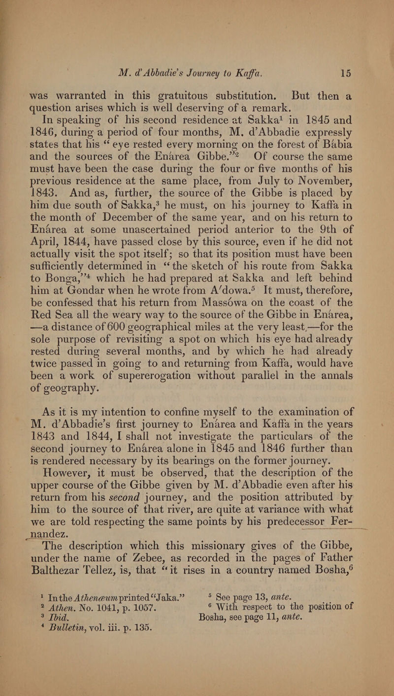 was warranted in this gratuitous substitution. But then a question arises which is well deserving of a remark. In speaking of his second residence at Sakka^ in 1845 and 1846, during a period of four months, M. d’Abbadie expressly states that his eye rested every morning on the forest of Babia and the sources of the Enhrea Gibbe.’^^ Of course the same must have been the case during the four or five months of his previous residence at the same place, from July to November, 1843. And as, further, the source of the Gibbe is placed by him due south of Sakka,^ he must, on his journey to Kaffa in the month of December of the same year, and on his return to Enarea at some unascertained period anterior to the 9th of April, 1844, have passed close by this source, even if he did not actually visit the spot itself; so that its position must have been sufficiently determined in “ the sketch of his route from Sakka to Bonga,”^ which he had prepared at Sakka and left behind him at Gondar when he wrote from Affiowa.^ It must, therefore, be confessed that his return from Massowa on the coast of the Bed Sea all the weary way to the source of the Gibbe in Enhrea, —a distance of 600 geographical miles at the very least,—for the sole purpose of revisiting a spot on which his eye had already rested during several months, and by which he had already twice passed in going to and returning from Kaffa, would have been a work of supererogation without parallel in the annals of geography. As it is my intention to confine myself to the examination of M. d’Abbadie’s first journey to Enarea and Kaffa in the years 1843 and 1844, I shall not investigate the particulars of the second journey to Enarea alone in 1845 and 1846 further than is rendered necessary by its bearings on the former journey. However, it must be observed, that the description of the upper course of the Gibbe given by M. d’Abbadie even after his return from his second journey, and the position attributed by him to the source of that river, are quite at variance with what we are told respecting the same points by his predecessor Fer- jiandez. The description which this missionary gives of the Gibbe, under the name of Zebee, as recorded in the pages of Father Balthezar Tellez, is, that ^‘it rises in a country named Bosha,® ‘ IntlleT^^^?^(^w?7^-printed^^Jaka.” ® Athen. No. 1041, p. 1057.  Ibid. * Bulletin, vol. hi. p. 135. ^ See page 13, ante. ® With, respect to the position of Bosha, see page 11, ante.