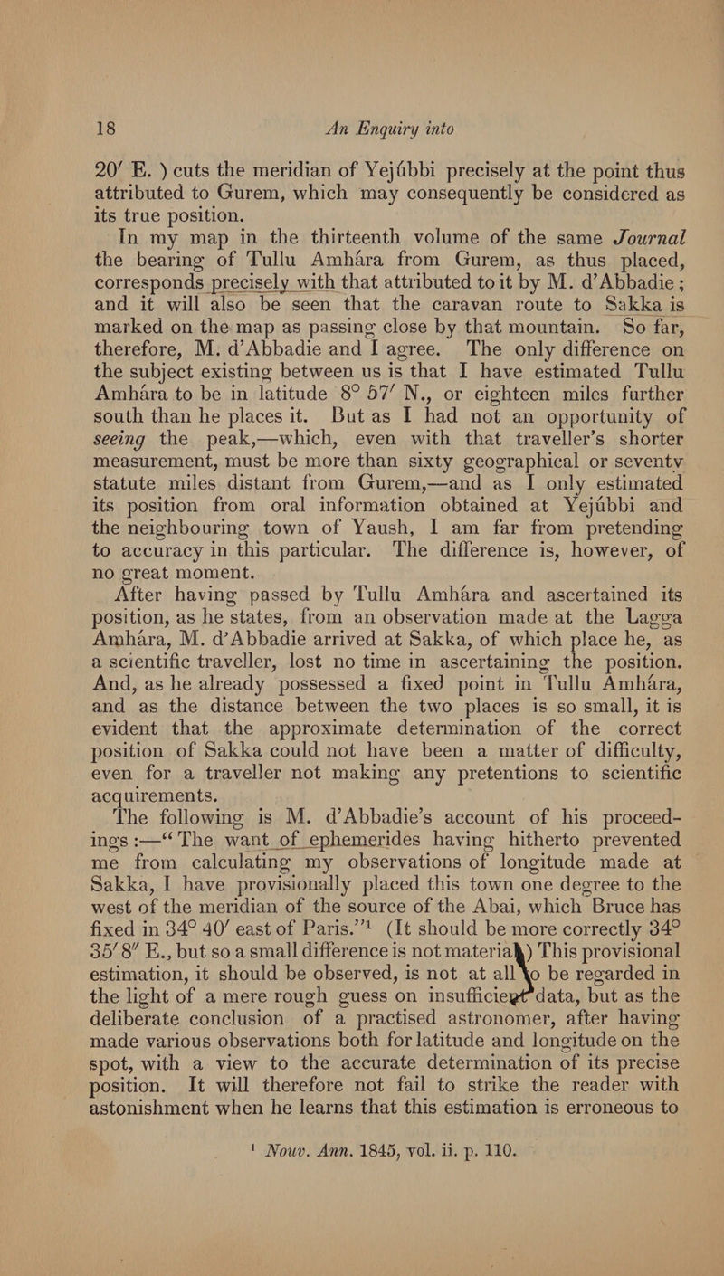 20' E. ) cuts the meridian of Yejubbi precisely at the point thus attributed to Gurem, which may consequently be considered as its true position. In my map in the thirteenth volume of the same Journal the bearing of Tullu Amhara from Gurem, as thus placed, corresponds precisely with that attributed to it by M. d’Abbadie ; and it will also be seen that the caravan route to Sakka is marked on the map as passing close by that mountain. So far, therefore, M. d’Abbadie and I agree. The only difference on the subject existing between us is that I have estimated Tullu Amhara to be in latitude 8° 57' N., or eighteen miles further south than he places it. But as I had not an opportunity of seeing the peak,—which, even with that traveller’s shorter measurement, must be more than sixty geographical or seventy statute miles distant from Gurem,—and as I only estimated its position from oral information obtained at Yejubbi and the neighbouring town of Yaush, I am far from pretending to accuracy in this particular. The difference is, however, of no great moment. After having passed by Tullu Amhara and ascertained its position, as he states, from an observation made at the Lagga Amhara, M. d’Abbadie arrived at Sakka, of which place he, as a scientific traveller, lost no time in ascertaining the position. And, as he already possessed a fixed point in Tullu Amhara, and as the distance between the two places is so small, it is evident that the approximate determination of the correct position of Sakka could not have been a matter of difficulty, even for a traveller not making any pretentions to scientific acquirements. The following is M. d’Abbadie’s account of his proceed¬ ings :—The want_pf_ephemerides having hitherto prevented me from calculating my observations of longitude made at Sakka, I have provisionally placed this towm one degree to the west of the meridian of the source of the Abai, which Bruce has fixed in 34° 40' east of Paris.”^ (It should be more correctly 34° 35' 8 E., but so a small difference is not materiak) This provisional estimation, it should be observed, is not at all^ be regarded in the light of a mere rough guess on insufficieigdrdata, but as the deliberate conclusion of a practised astronomer, after having made various observations both for latitude and longitude on the spot, with a view to the accurate determination of its precise position. It will therefore not fail to strike the reader with astonishment when he learns that this estimation is erroneous to Nouv. Ann. 1845, vol. ii. p. 110. 1