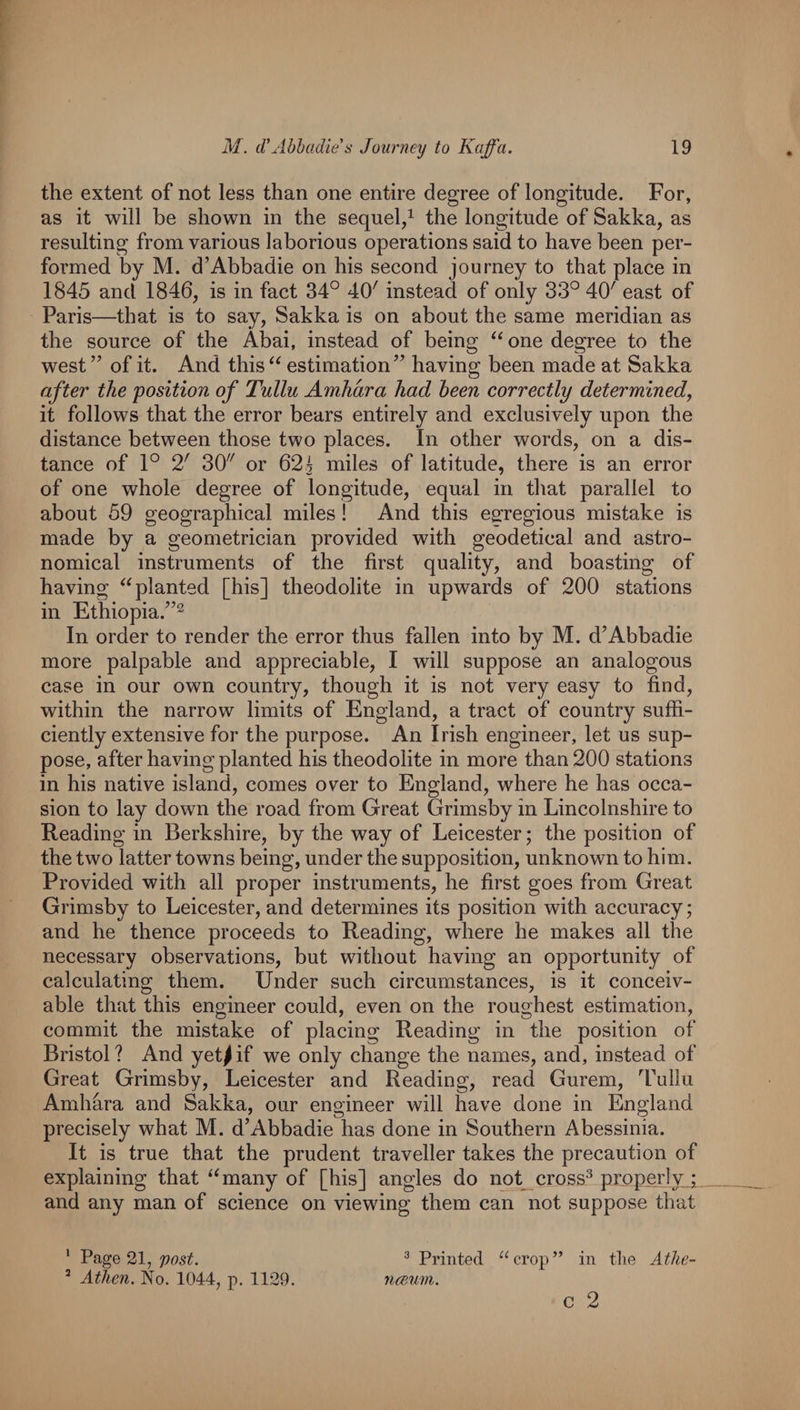 the extent of not less than one entire degree of longitude. For, as it will be shown in the sequel/ the longitude of Sakka, as resulting from various laborious operations said to have been per¬ formed by M. d’Abbadie on his second journey to that place in 1845 and 1846, is in fact 34° 40' instead of only 33° 40' east of Paris—that is to say, Sakka is on about the same meridian as the source of the Abai, instead of being one degree to the west ” of it. And this estimation’’ having been made at Sakka after the position of Tullu Amhara had been correctly determined, it follows that the error bears entirely and exclusively upon the distance between those two places. In other words, on a dis¬ tance of 1° 2' 30 or 625 niiles of latitude, there is an error of one whole degree of longitude, equal in that parallel to about 59 geographical miles! And this egrregious mistake is made by a geometrician provided with geodetical and astro¬ nomical instruments of the first quality, and boasting of having ^‘planted [his] theodolite in upwards of 200 stations in Ethiopia.’’^ In order to render the error thus fallen into by M. d’Abbadie more palpable and appreciable, I will suppose an analogous case in our own country, though it is not very easy to find, within the narrow limits of England, a tract of country suffi¬ ciently extensive for the purpose. An Irish engineer, let us sup¬ pose, after having planted his theodolite in more than 200 stations in his native island, comes over to England, where he has occa¬ sion to lay down the road from Great Grimsby in Lincolnshire to Reading in Berkshire, by the way of Leicester; the position of the two latter towns being, under the supposition, unknown to him. Provided with all proper instruments, he first goes from Great Grimsby to Leicester, and determines its position with accuracy; and he thence proceeds to Reading, where he makes all the necessary observations, but without having an opportunity of calculating them. Under such circumstances, is it conceiv¬ able that this engineer could, even on the roughest estimation, commit the mistake of placing Reading in the position of Bristol ? And yet^ if we only change the names, and, instead of Great Grimsby, Leicester and Reading, read Gurem, Tullu Amhara and Sakka, our engineer will have done in England precisely what M. d’Abbadie has done in Southern Abessinia. It is true that the prudent traveller takes the precaution of explaining that ‘^many of [his] angles do not_ cross^ pjoperly.j and any man of science on viewing them can not suppose that ‘ Page 21, ® Printed “crop” in tlie Atlie- ’ Atlicn. No. 1044, p. 1129. nmim. c 2
