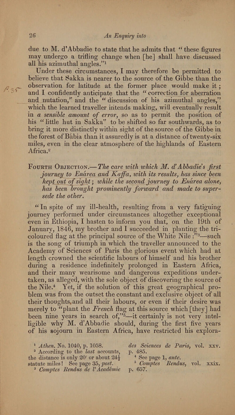 due to M. d’Abbadie to state that he admits that these figures may undergo a trifling change when [he] shall have discussed all his azimuthal angles.”^ Under these circumstances, I may therefore be permitted to believe that Sakka is nearer to the source of the Gibbe than the observation for latitude at the former place would make it ; and I confidently anticipate that the correction for aberration _and nutation/’ and the discussion of his azinmthal angles/’ which the learned traveller iritends making, will eventually result in a sensible amount of error, so as to permit the position of his little hut in Sakka” to be shifted so far southwards, as to bring it more distinctly within sight of the source of the Gibbe in the forest ofBabia than it assuredly is at a distance of twenty-six miles, even in the clear atmosphere of the highlands of Eastern Africa.^ Fourth Objection.— The care with which M. d!Ahhadies first journey^ to Enarea and Kafifa, with its results, has since been hey t_out of sight; while the second journey to Enarea alone, has been brought prominently forward and made to super¬ sede the other. In spite of my ill-health, resulting from a very fatiguing journey performed under circumstances altogether exceptional even in Ethiopia, I hasten to inform you that, on the 19th of January, 1846, my brother and I succeeded in planting the tri¬ coloured flag at the principal source of the White Nile —such is the song of triumph in which the traveller announced to the Academy of Sciences of Paris the glorious event which had at length crowned the scientific labours of himself and his brother during a residence indefinitely prolonged in Eastern Africa, and their many wearisome and dangerous expeditions under¬ taken, as alleged, with the sole object of discovering the source of the Nile.^ Yet, if the solution of this great geographical pro¬ blem was from the outset the constant and exclusive object of all their thoughts,and all their labours, or even if their desire was merely to “plant the French flag at this source which [they] had been nine years in search of,”^—it certainly is not very intel¬ ligible why M. d’Abbadie should, during the first five years of his sojourn in Eastern Africa, have restricted his explora- * Athen. No. 1040, p. 1058. des Sciences de Paris, vol. xxv. ^ According to tlie last accounts, p. 485. the distance is only 20' or about 24^ ^ See page 1, ante. statute miles! See page 35, post. ^ Comytes Bendus, vol. xxix. ^ Comptes Bendus de V Academic p. 6571