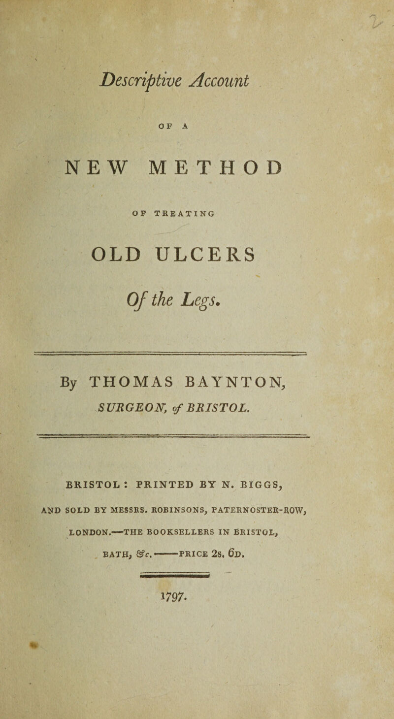 Descriptive Account OF A NEW METHOD OF TREATING OLD ULCERS Of the Legs. By THOMAS BAYNTON, SURGEON, of BRISTOL. BRISTOL : PRINTED BY N. BIGGS; AND SOLD BY MESSRS. ROBINSONS, PATERNOSTER-ROW; LONDON.—THE BOOKSELLERS IN BRISTOL; BATH; &c. ——PRICE 2s. @D. *797- m