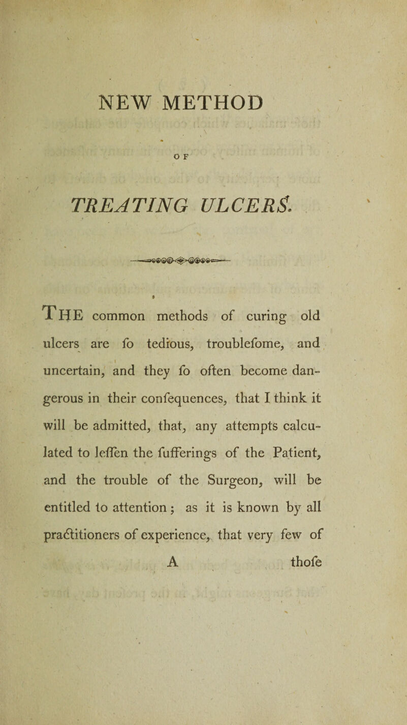 NEW METHOD *v\ O F TREATING ULCER A The common methods of curing old ulcers are fo tedious, troublefome, and i uncertain, and they fo often become dan¬ gerous in their confequences, that I think it will be admitted, that, any attempts calcu¬ lated to leflen the fufferings of the Patient, and the trouble of the Surgeon, will be entitled to attention; as it is known by all pradtitioners of experience, that very few of A thofe