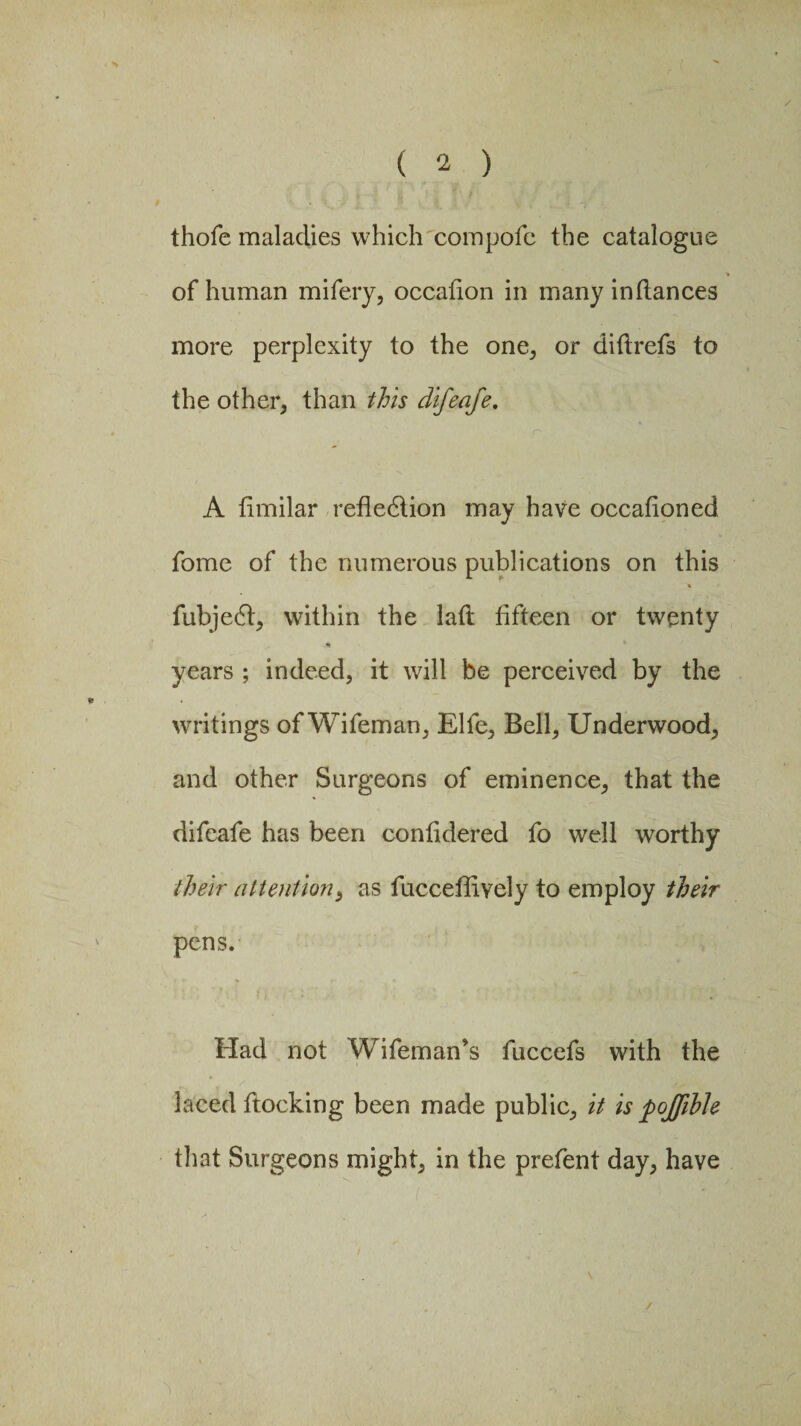 / ( 2 ) thofe maladies which compofe the catalogue of human mifery, occafion in many inflances more perplexity to the one, or diflrefs to the other, than this difeafe. A timilar reflection may have occafioned fome of the numerous publications on this fubjedt, within the latt fifteen or twenty years ; indeed, it will be perceived by the writings of Wifeman, Elfe, Bell, Underwood, and other Surgeons of eminence, that the difeafe has been confidered fo well worthy their attention, as fucceflively to employ their pens. Had not Wifeman’s fuccefs with the laced flocking been made public, it is pojfibh that Surgeons might, in the prefent day, have \ /