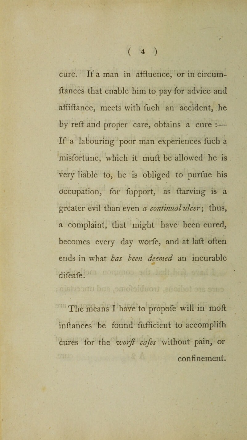 cure. If a man in affluence, or in circum- ftances that enable him to pay for advice and afftftance, meets with fuch an accident, he by reft and proper care, obtains a cure :— If a labouring poor man experiences fuch a misfortune, which it muft be allowed he is very liable to, he is obliged to purfue his occupation, for fupport, as ftarving is a greater evil than even a continual ulcer; thus, a complaint, that might have been cured, becomes every day worfe, and at laft often ends in what has been deemed an incurable difeafe.' • £li • The means I have to propofe will in rnoft inftances be found fufftcient to accomplifh cures for the worft cafes without pain, or confinement j •