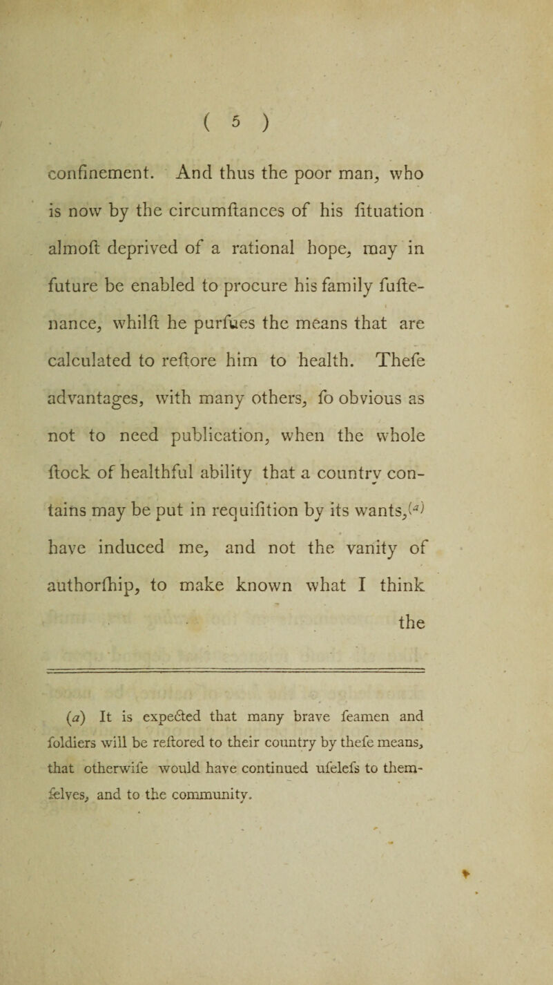 confinement. And thus the poor man,, who is now by the circumitances of his tituation almoft deprived of a rational hope, may in future be enabled to procure his family futte- nance, whilft he purfues the means that are calculated to reftore him to health. Thefe advantages, with many others, fo obvious as not to need publication, when the whole ilock of healthful ability that a country con¬ tains may be put in requiiition by its wrants,(*^ have induced me, and not the vanity of authorfhip, to make known what I think the (<») It is expe&ed that many brave feamen and foldiers will be reftored to their country by thefe means, that otherwife would have continued ufelefs to them- ielves, and to the community.