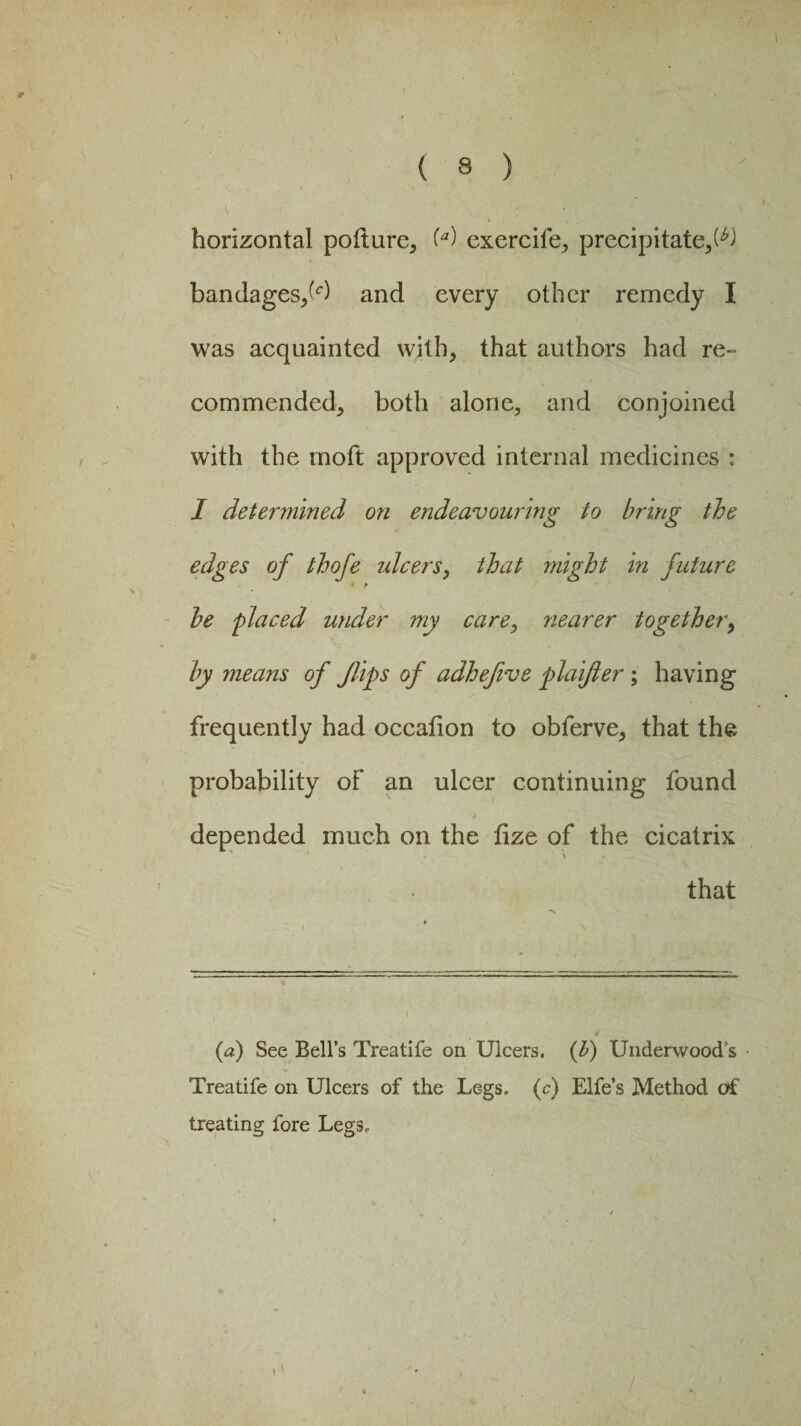 l t ' y - ; horizontal pofture, (a) exercife, precipitate,^) bandages,^) and every other remedy I was acquainted with, that authors had re-* commended, both alone, and conjoined with the moft approved internal medicines : I determined on endeavouring to bring the edges of thofe ulcers, that might in future be placed under my care, 7iearer together, by means of flips of adhefive plaifler ; having frequently had occalion to obferve, that the probability of an ulcer continuing found depended much on the lize of the cicatrix \ that (a) See Bell’s Treatife on Ulcers. {1) Underwood s Treatife on Ulcers of the Legs, (c) Life’s Method of treating fore Legs,