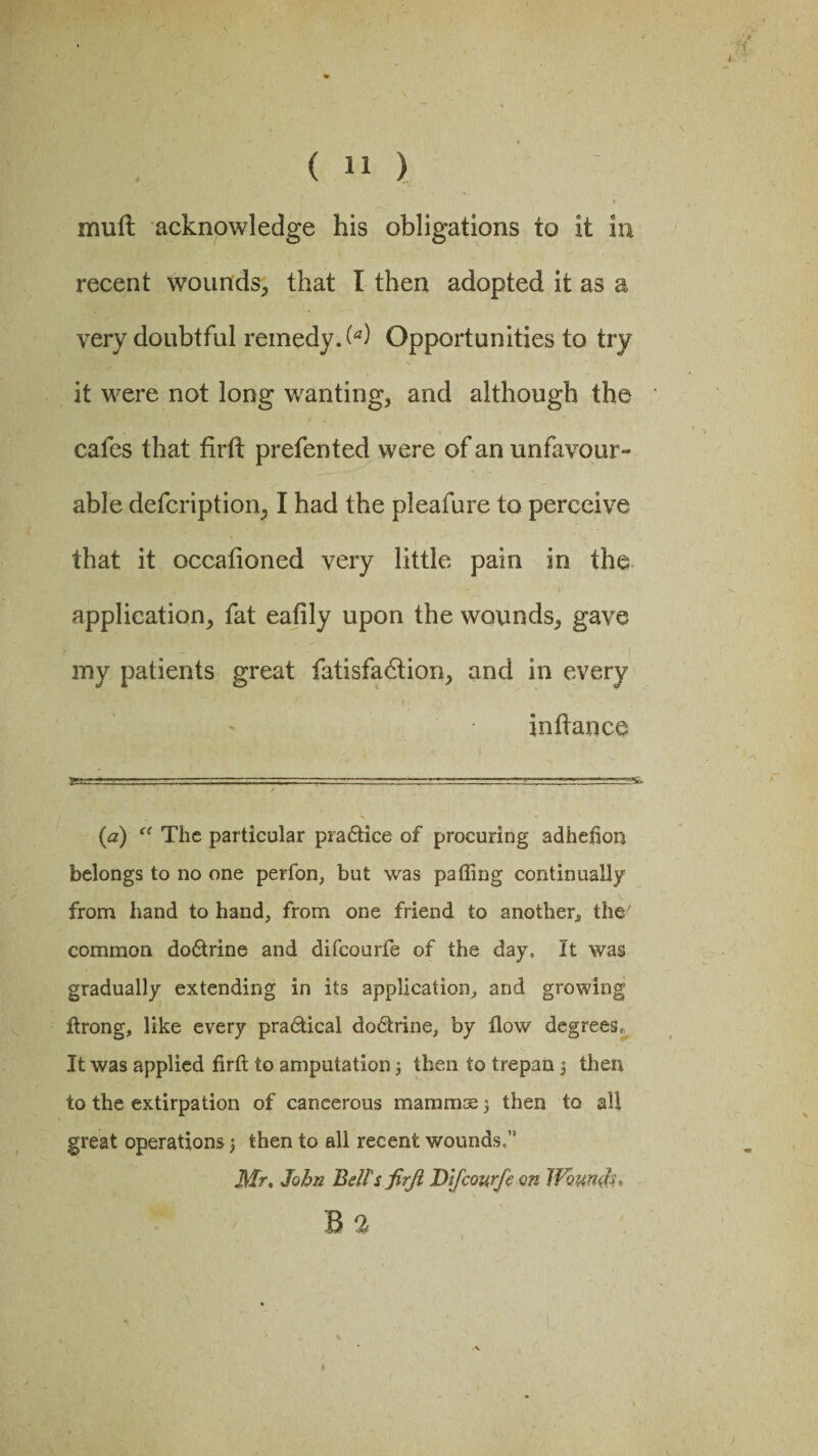 mull acknowledge his obligations to it in recent wounds, that I then adopted it as a very doubtful remedy. (*) Opportunities to try it were not long wanting, and although the cafes that flrft prefented were of an unfavour¬ able defcription, I had the pleafure to perceive that it occafioned very little pain in the ‘ y \ ' - '• - _ ‘ »• application, fat eafily upon the wounds, gave my patients great fatisfadtion, and in every in dance (a) “ The particular practice of procuring adhefion belongs to no one perfon, but was palling continually from hand to hand, from one friend to another* the' common do6trine and difeourfe of the day. It was gradually extending in its application, and growing Itrong, like every pra&ical dodtrine, by flow degrees, It was applied firft to amputation 3 then to trepan 3 then to the extirpation of cancerous mammae 3 then to all great operations j then to all recent wounds,” Mr. John Bell's firji Difeourfe on Wounds, B 3