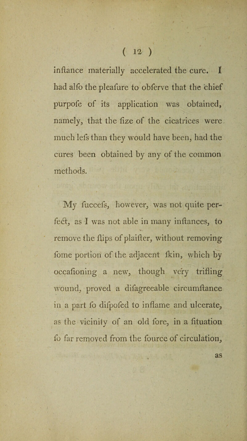 inftance materially accelerated the cure. 1 had alfo the pleafure to obferve that the chief purpofe of its application was obtained, namely, that the fize of the cicatrices were much lefs than they would have been, had the cures been obtained by any of the common methods. i % ■* - £ . My fuccefs, however, was not quite per¬ fect, as I was not able in many inftances, to remove the dips of plaifter, without removing fome portion of the adjacent fkin, which by occafioning a new, though very trifling wound, proved a difagreeable circumftance in a part fo difpofed to indame and ulcerate, as the vicinity of an old fore, in a fituation fo far removed from the fource of circulation. as