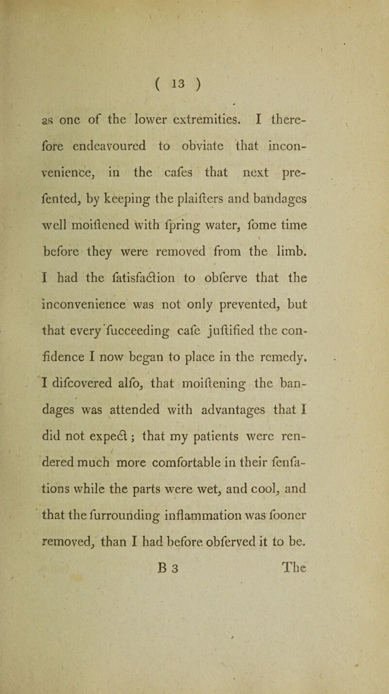 ) as one of the lower extremities. I there¬ fore endeavoured to obviate that incon¬ venience,, in the cafes that next pre- fented, by keeping the plaifters and bandages well moiflened with fpring water, fome time \ before they were removed from the limb. I had the fatisfadlion to obferve that the inconvenience was not only prevented, but that every fucceeding cafe juftified the con¬ fidence I now began to place in the remedy. I difcovered alfo, that moiftening the ban- t x . ( i dages was attended with advantages that I did not expedl; that my patients were ren¬ dered much more comfortable in their fenfa- tions while the parts were wet, and cool, and that the furrounding inflammation was fooner removed, than I had before obferved it to be. B 3 The /