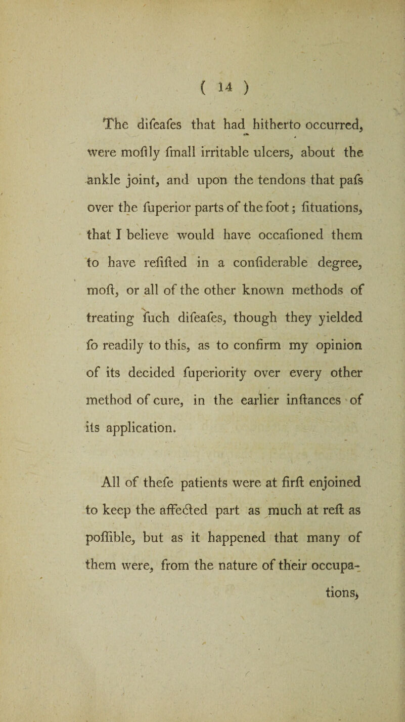 The difeafes that had hitherto occurred, 4 were mofily fmall irritable ulcers, about the ankle joints and upon the tendons that pafs over the fuperior parts of the foot; fituations, that I believe would have occationed them to have refitted in a confiderable degree, mofi, or all of the other known methods of treating fuch difeafes, though they yielded fo readily to this, as to confirm my opinion of its decided fuperiority over every other method of cure, in the earlier inftances of its application. All of thefe patients were at firfl enjoined to keep the affedted part as much at reft as poffible, but as it happened that many of them were, from the nature of their occupa¬ tions*