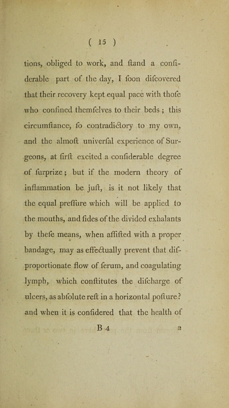 v . ^ , ' x tions, obliged to work, and ftand a confi- derable part of the day, I foon difcovered that their recovery kept equal pace with thofe who confined themfelves to their beds ; this circumftance, fo contradictory to my own, and the almofl univerfal experience of Sur¬ geons, at firft excited a confiderable degree of furprize; but if the modern theory of inflammation be juft, is it not likely that the equal prefTure which will be applied to the mouths, and tides of the divided exhalants by thefe means, when aflifted with a proper bandage, may as effectually prevent that dis¬ proportionate flow of ferum, and coagulating lymph, which conftitutes the difcharge of ulcers, as abfolute reft in a horizontal pofture? and when it is confidered that the health of B 4 a