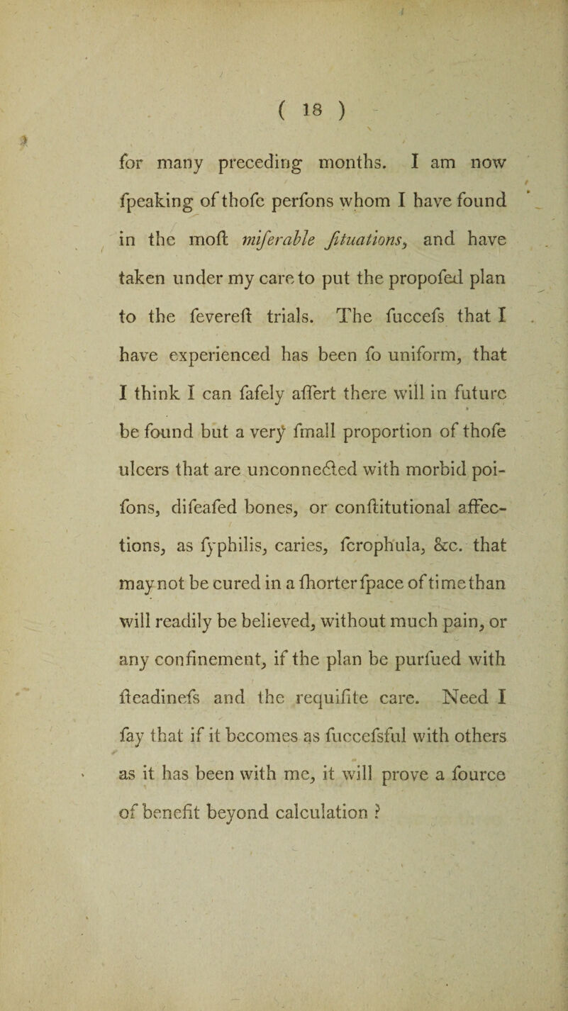 for many preceding months. I am now / / fpeaking of thofc perfons whom I have found in the mod miferable Jituations, and have taken under my care to put the propofed plan to the fevered trials. The fuccefs that I have experienced has been fo uniform, that I think I can fafely affert there will in future » be found but a very fmall proportion ofthofe ulcers that are uncon nedted with morbid poi- fons, difeafed bones, or conditutional affec¬ tions, as fyphilis, caries, fcrophula, &c. that may not be cured in a fhorterfpace of time than will readily be believed, without much pain, or any confinement, if the plan be purfued with ' . / fteadinefs and the requifite care. Need I fay that if it becomes as fuccefsful with others as it has been with me, it will prove a fource of benefit beyond calculation ?