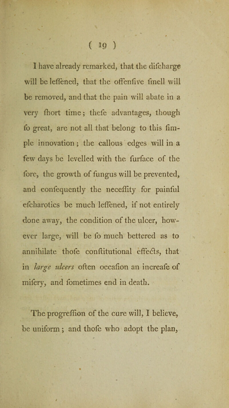 / ( 10 ) f I have already remarked, that the ditcharge will be letlened, that the offenfive fmell will be removed, and that the pain will abate in a very fhort time; thefe advantages, though To great, are not all that belong to this tim- ple innovation ; the callous edges will in a few days be levelled with the furface of the fore, the growth of fungus will be prevented, i and confequently the neceffity for painful efcharotics be much letlened, if not entirely done away, the condition of the ulcer, how- ever large, will be fo much bettered as to annihilate thofe conftitutional effedts, that in large ulcers often occalion an increale of mifery, and fometimes end in death. t The progreflion of the cure will, I believe, be uniform ; and thofe who adopt the plan, \