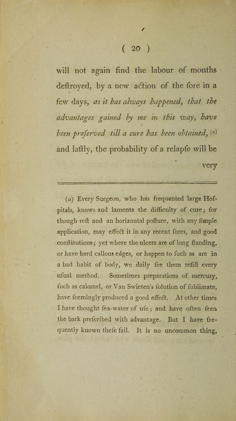f ( 20 ) will not again find the labour of months deftroyedj by a new a6tion of the fore in a i few days; as it has always happened, that the advantages gained hy me in this way, have been preferved till a cure has been obtained, (*) and lafily, the probability of a relapfe will be very (a) Every Surgeon, who has frequented large Hof- pitals, knows and laments the difficulty of cure; for though reft and an horizontal pofture, with any fimple application, may effe£t it in any recent fores, and good conftitutions; yet where the ulcers are of long ftanding, or have hard callous edges, or happen to fuch as are in a bad habit of body, we daily fee them refift every ufual method. Sometimes preparations of mercury, fuch as calomel, or Van Swieten’s folution of fublimate, have feemingly produced a good effeft At other times I have thought fea-water of ufe; and have often feen the bark prefcribed with advantage. But I have fre¬ quently known thefe fail. It is no uncommon thing.