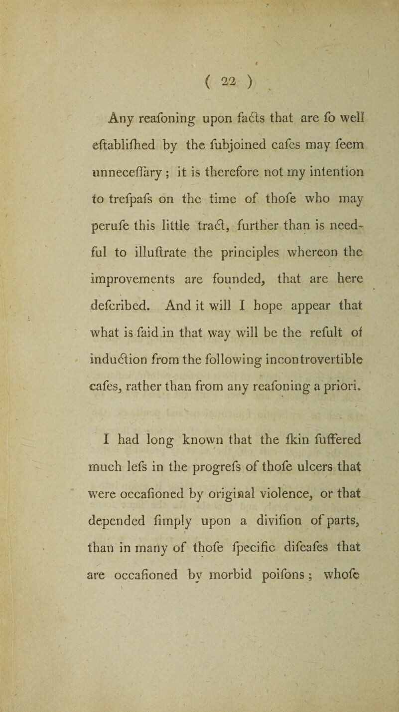 Any reafoning upon fadts that are fo well eftablifhed by the fubjoined cafes may feem unnecefiary ; it is therefore not my intention to trefpafs on the time of thofe who may perufe this little tradi, further than is need¬ ful to illuflrate the principles whereon the improvements are founded, that are here defcribed. And it will I hope appear that what is faid in that way will be the refult of induction from the following incontrovertible cafes, rather than from any reafoning a priori. I had long known that the fkin fuffered much lefs in the progrefs of thofe ulcers that were occafioned by original violence, or that depended fimply upon a divition of parts, t than in many of thofe fpecific difeafes that are occafioned by morbid poifons; whofe