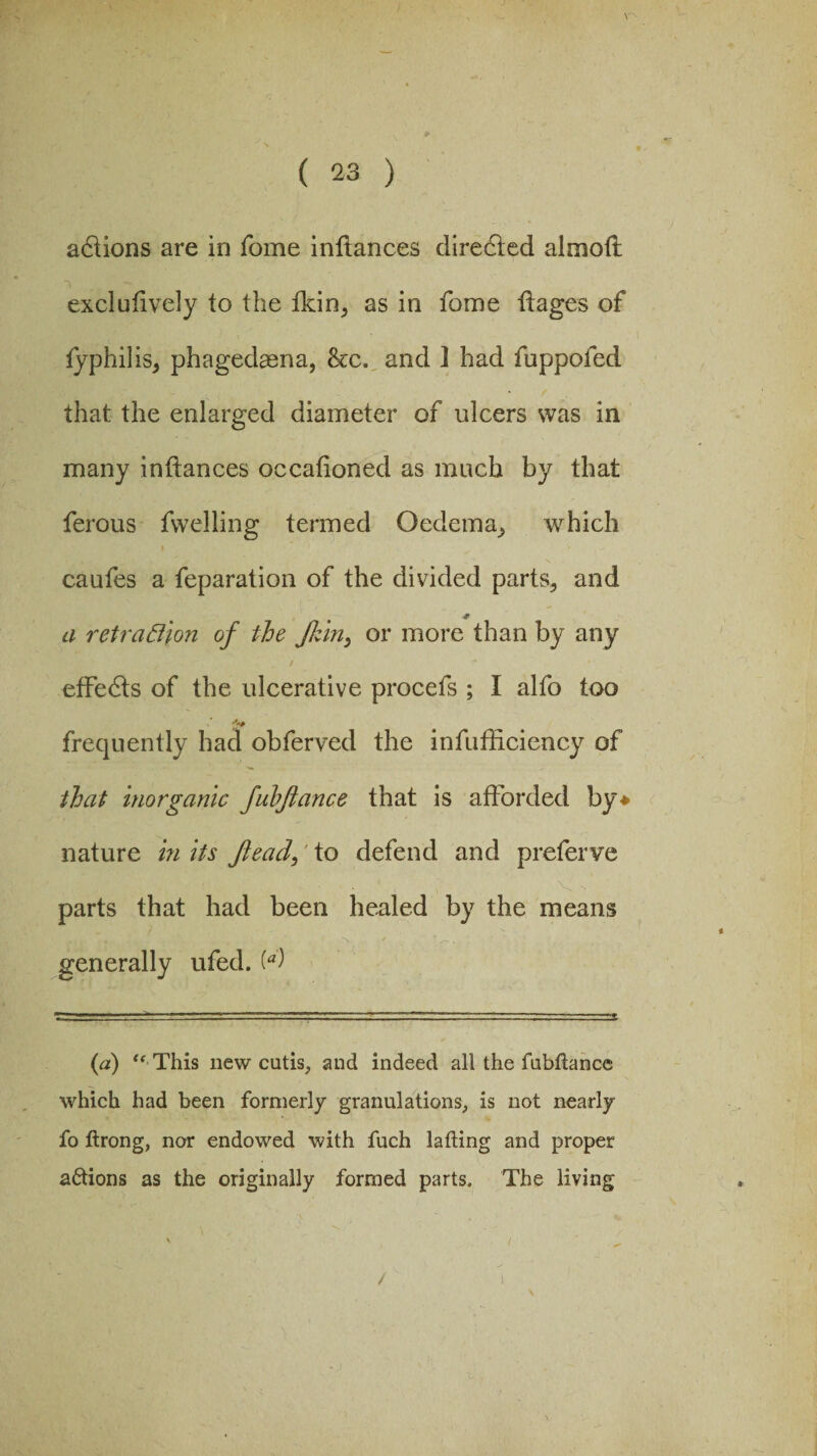 Y actions are in fome inftances diredied almoft exclufively to the fkin, as in fome -ftages of fyphilis, phagedaena, &c. and ] had fuppofed that the enlarged diameter of ulcers was in many inftances occafioned as much by that ferous fwelling termed Oedema, which caufes a feparation of the divided parts, and a ret ration of the Jkin> or more than by any effects of the ulcerative procefs ; I alfo too frequently had obferved the infufficiency of that inorganic fubftance that is afforded by* nature in its ftead,' to defend and prefer ve • . * i , Vi > parts that had been healed by the means L«k f9/r SL . •. ... k generally ufed. (a) tc This new cutis, and indeed all the fubftance which had been formerly granulations, is not nearly fo ftrong, nor endowed with fuch lading and proper actions as the originally formed parts. The living /