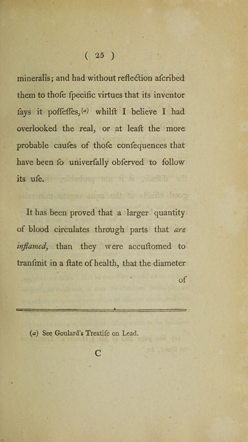 mineralis; and had without refledlion afcribed them to thole fpecific virtues that its inventor fays it polTelTes,,W whilft I believe I had overlooked the real, or at lead the more probable caufes of thofe confequences that have been fo univerfally obferved to follow its ufe. It has been proved that a larger quantity of blood circulates through parts that are Inflamed, than they were accuftorned to tranfmit in a ftate of health, that the diameter of (a) See Goulard’s Treatife on Lead, c \ ' v /