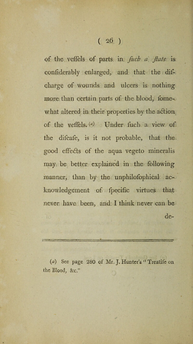 of the vcfiels of parts in fuch a flake is confiderably enlarged, and that the dif- charge of wounds and ulcers is nothing more than certain parts of the bloody fome- what altered in their properties by the adlion of the veffels. (*) Under fuch a view of the difeafe, is it not probable, that the good effe&s of the aqua vegeto mineralis may be better explained in the following manner, than by the unphilofophical ac¬ knowledgement of fpecific virtues that never have been, and I think never can be de- (a) See page 280 of Mr, J. Hunter’s (< Treatifc on the Blood, &c.”