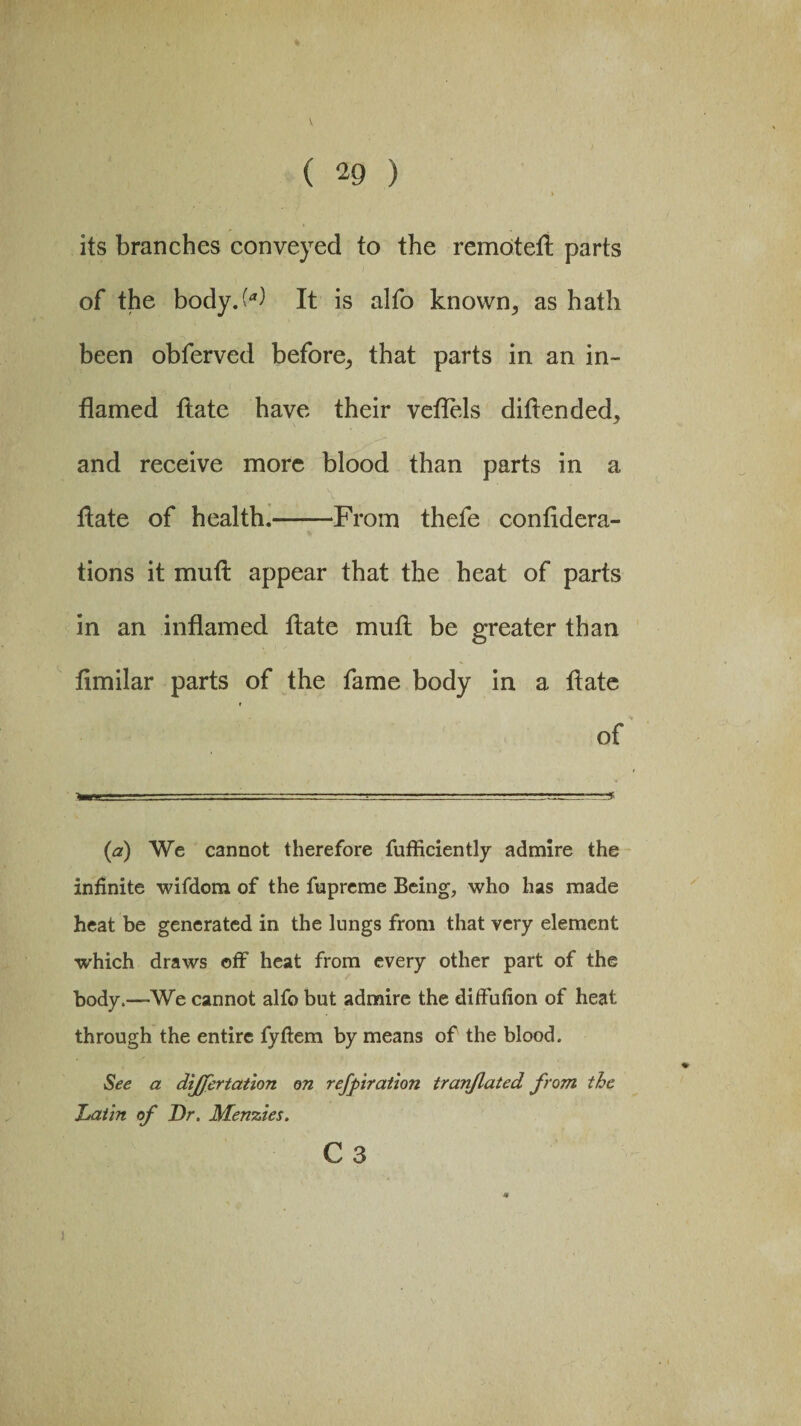 its branches conveyed to the remoteft parts of the body>) It is alfo known, as hath been obferved before, that parts in an in¬ flamed ftate have their veflels diftended, and receive more blood than parts in a flate of health.-From thefe confidera- tions it muft appear that the heat of parts in an inflamed flate muft be greater than flmilar parts of the fame body in a flate of {a) We cannot therefore fufficiently admire the infinite wifdom of the fupreme Being, who has made heat be generated in the lungs from that very element which draws off heat from every other part of the body.—We cannot alfo but admire the diffufion of heat through the entire fyftem by means of the blood. See a dijjcrtation on refpiration tranflated, from the Latin of Dr. Menzies. C 3