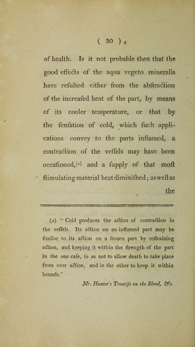 of health. Is it not probable then that the good effects of the aqua vegeto mineralis have refulted either from the abftradtion of the increafed heat of the part, by means of its cooler temperature, or that by the fenfation of cold, which fuch appli¬ cations convey to the parts inflamed, a contraction of the veflels may have been oecafioned,(a) and a fupply of that moil ftimulating material heatdiminifhed; as well as the (a) Cold produces the action of contraction in the veflels. Its action on an inflamed part may be flmilar to its adion on a frozen part by reftraining action, and keeping it within the ftrcngth of the part in the one cafe, fo as not to allow death to take place from over action, and in the other to keep it within bounds.” Mr. Hunter s Treatife on the Blood, &c. i