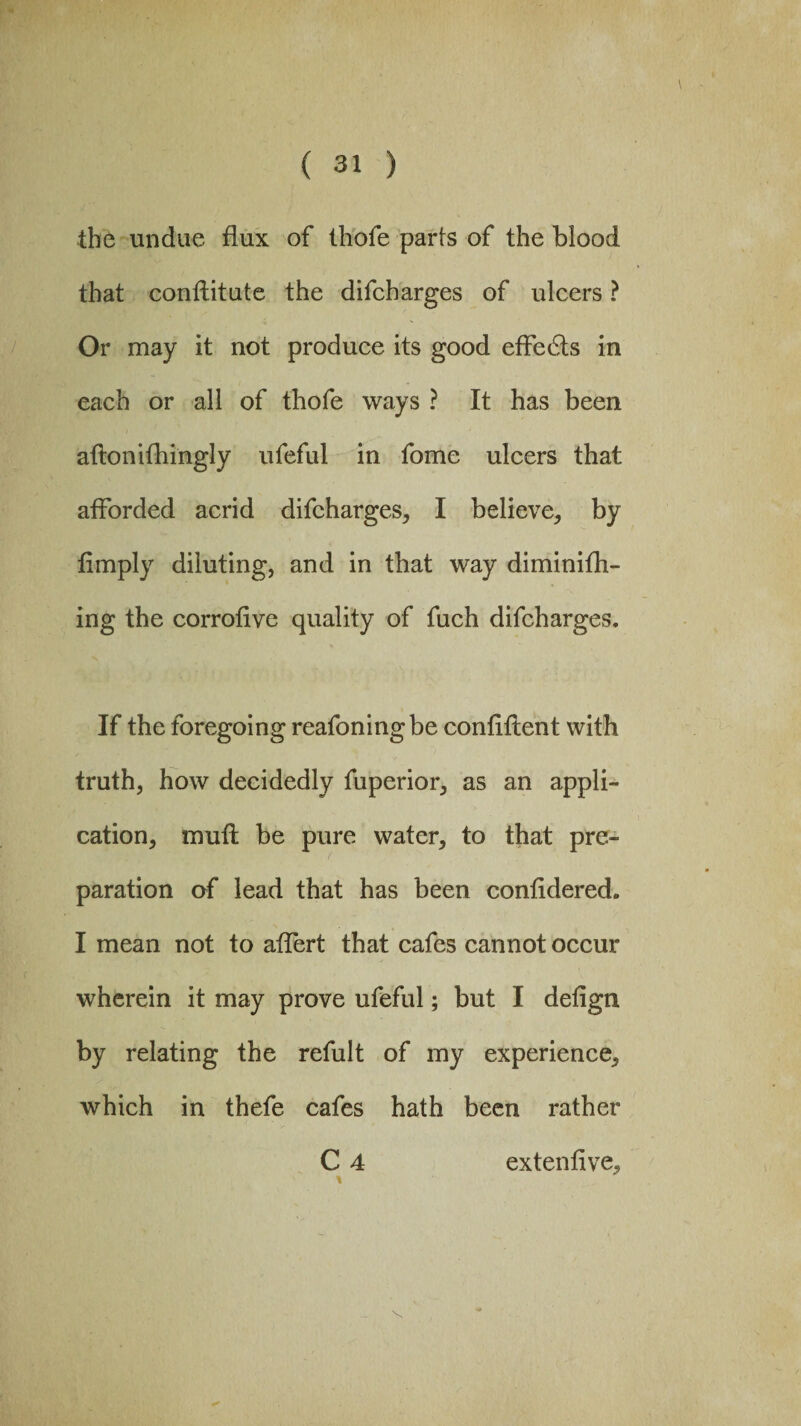 the undue flux of thofe parts of the blood that conftitute the difcharges of ulcers ? Or may it not produce its good effects in each or all of thofe ways ? It has been aftonifhingly ufeful in fome ulcers that afforded acrid difcharges, I believe, by fimply diluting, and in that way diminifh- ing the corrotive quality of fuch difcharges. If the foregoing reafoningbe confident with truth, how decidedly fuperior, as an appli¬ cation, mufl be pure water, to that pre¬ paration of lead that has been confidered. I mean not to affert that cafes cannot occur wherein it may prove ufeful; but I deiign by relating the refult of my experience, which in thefe cafes hath been rather C 4 extenfive.