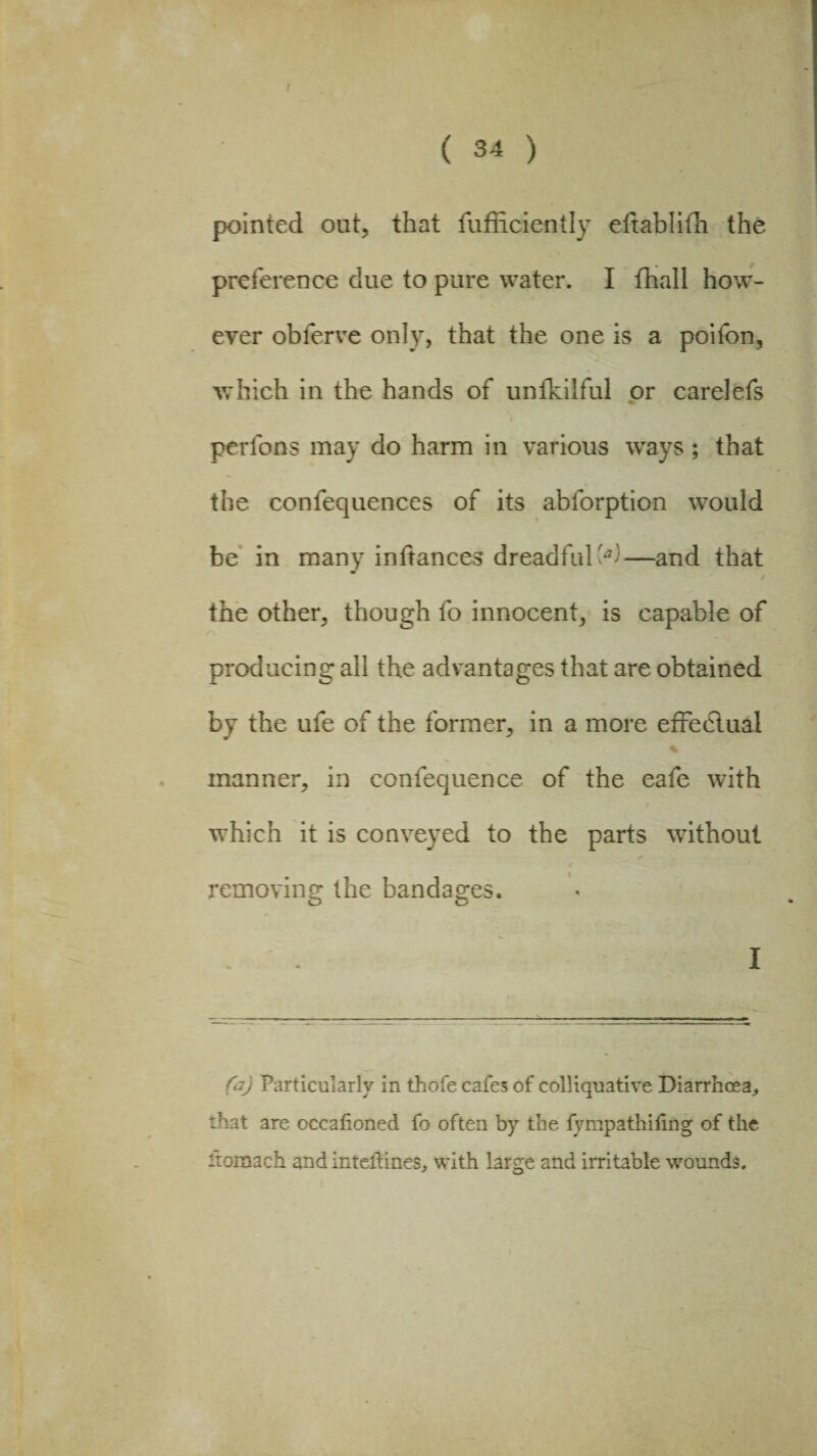 pointed out, that fufficiently eftablifh the preference due to pure water. I fhall how¬ ever oblerve only, that the one is a poifon, which in the hands of unfkilful or carelefs perfons may do harm in various ways; that the confequences of its ablorption would be in many inftances dreadful'*!—and that the other, though fo innocent, is capable of producing ail the advantages that are obtained by the ufe of the former, in a more effedlual manner, in confequence of the eafe with which it is conveyed to the parts without removing the bandages. I fa) Particularly in thofe cafes of colliquative Diarrhoea^ that are occafioned fo often by the fympathifing of the itomach and intefftnes, with large and irritable wounds.