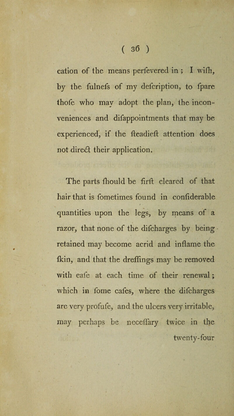 ( 30 ) cation of the means perfevered in ; I with, by the fuinefs of my defcription, to fpare thofe who may adopt the plan, the incon¬ veniences and difappointments that may be experienced, if the fteadieft attention does not direct their application. The parts fhould be firft cleared of that hair that is fometimes found in conflderable ' i 9 f quantities upon the legs, by means of a razor, that none of the difeharges by being retained may become acrid and inflame the tkin, and that the dreflings may be removed with eafe at each time of their renewal; which in fome cafes, where the difeharges are very profufe, and the ulcers very irritable, may perhaps be neceflary twice in the twenty-four