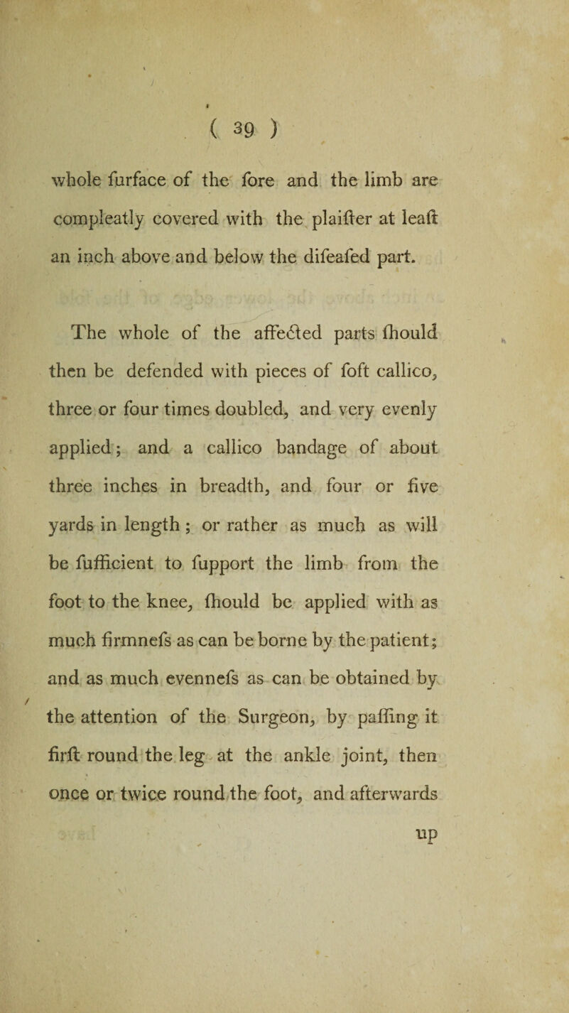 1 ( 39 ) whole furface of the fore and the limb are compleatly covered with the plainer at leaft an inch above and below the difeafed part. The whole of the affe6fed parts fhould then be defended with pieces of foft callico, three or four times doubled, and very evenly applied; and a callico bandage of about three inches in breadth, and four or five yards in length ; or rather as much as will be fufiicient to fupport the limb from the foot to the knee, fhould be applied with as much firmnefs as can be borne by the patient; and as much evennefs as can be obtained by the attention of the Surgeon, by palling it firfl round the leg at the ankle joint, then once or twice round the foot, and afterwards up
