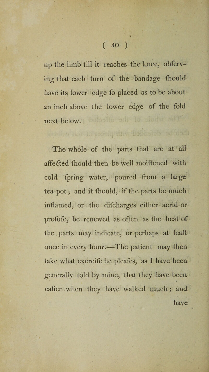 up the limb till it reaches the knee, obferv- ing that each turn of the bandage fhould have its lower edge fo placed as to be about an inch above the lower edge of the fold next below, > . '1 ' ■ f The whole of the parts that are at all affedted fhould then be well moitlened with cold fpring water, poured from a large tea-pot; and it fhould, if the parts be much inflamed, or the difcharges either acrid or profufe, be renewed as often as the heat of the parts may indicate, or perhaps at leafl once in every hour.—The patient may then take what exercife he pleafes, as I have been generally told by mine, that they have been eafier when they have walked much; and have \
