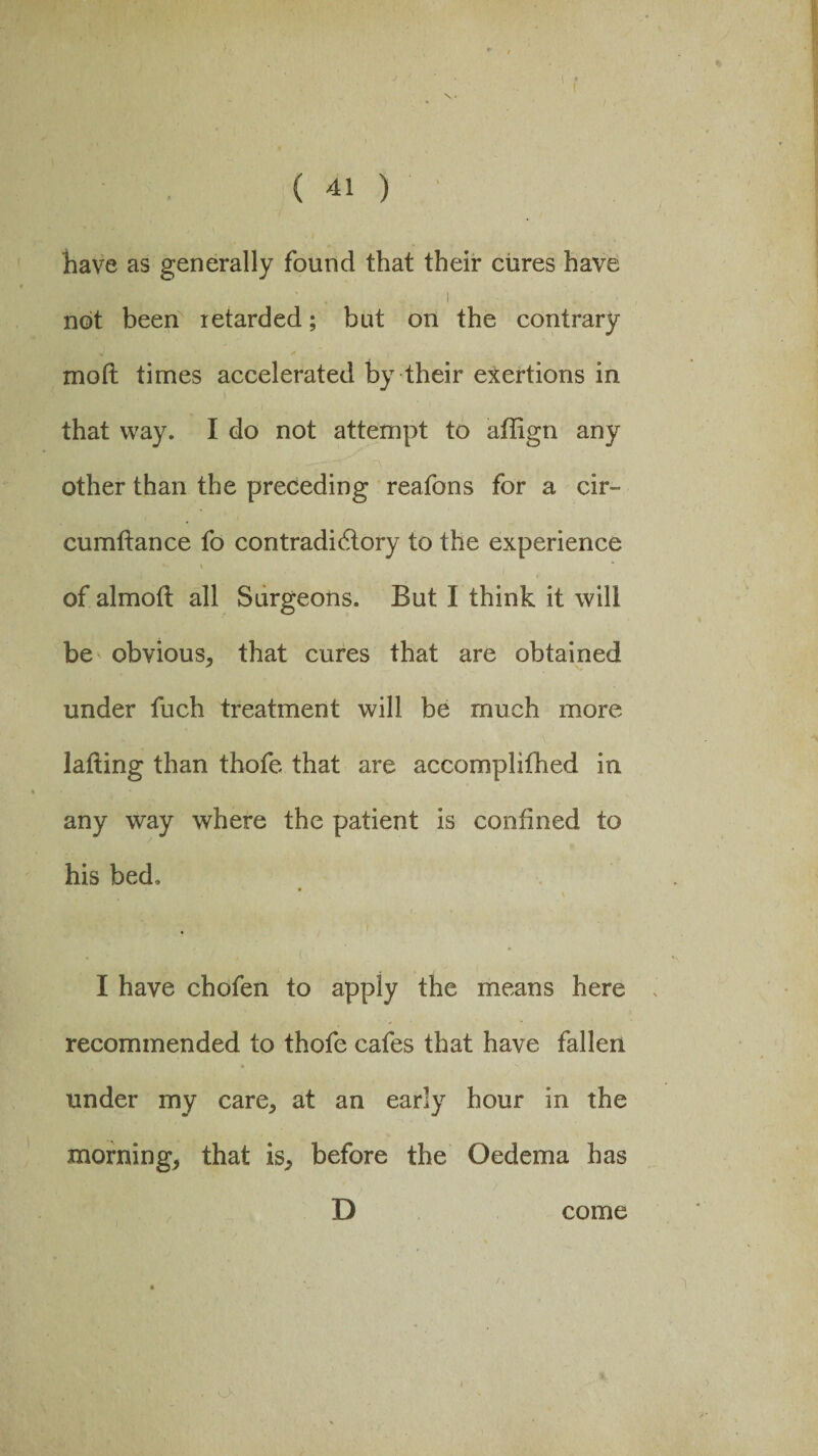 have as generally found that their cures have , i . ; • , . ' :■ \ not been xetarded; but on the contrary mod times accelerated by their exertions in that way. I do not attempt to affign any other than the preceding reafons for a cir~ cumdance fo contradictory to the experience of almod all Surgeons. But I think it will be obvious, that cures that are obtained under fuch treatment will be much more lading than thofe that are accomplifhed in any way where the patient is confined to his bed, I have chofen to apply the means here ' recommended to thofe cafes that have fallen under my care, at an early hour in the morning, that is, before the Oedema has D come S • r • /* V , I • > 2’ '''\ 1 • -