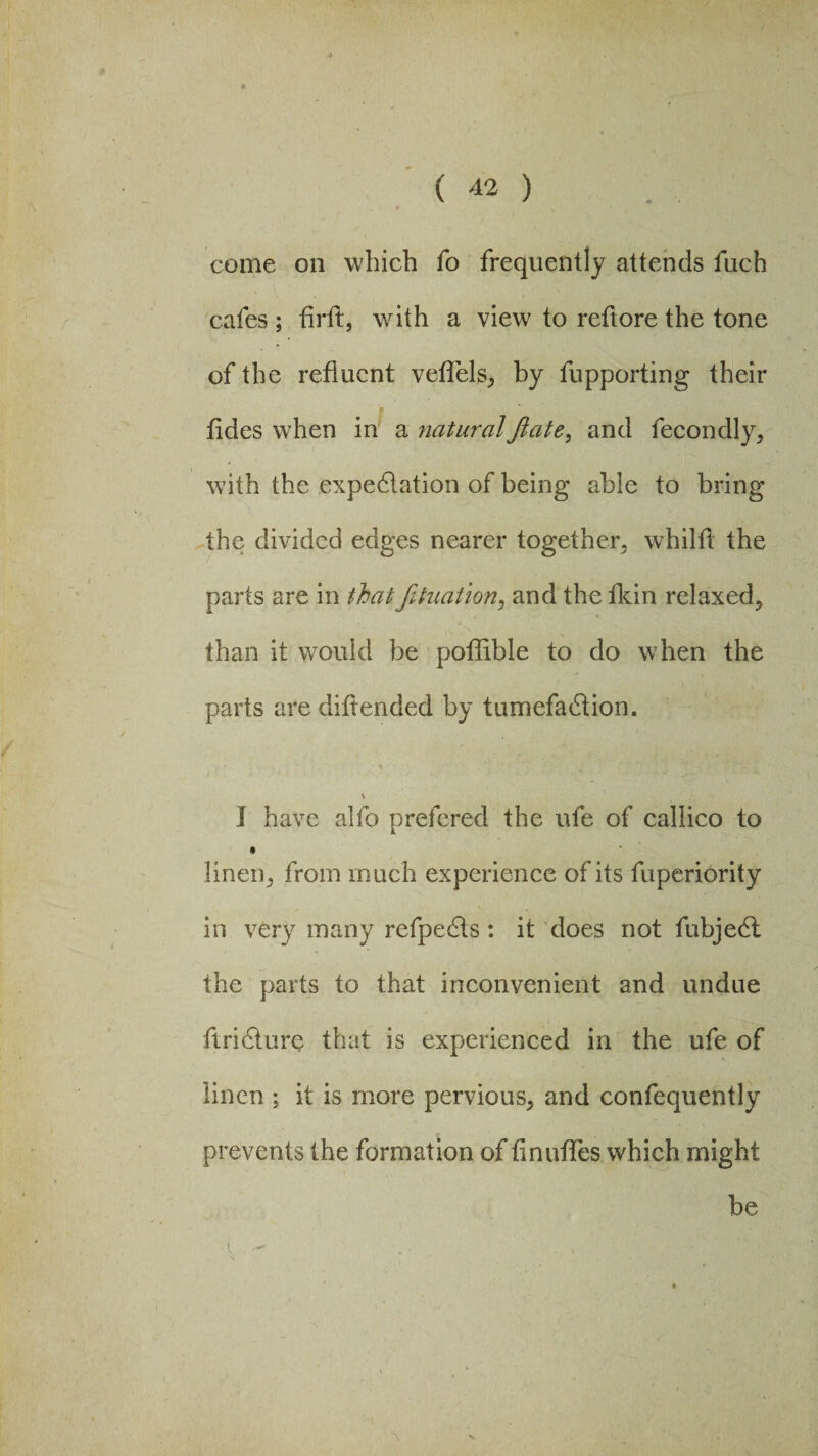 come on which fo frequently attends fuch cafes ; flrft, with a view to reftore the tone of the refluent veflels, by fupporting their tides when in a naturalJlate, and fecondly, with the expectation of being able to bring the divided edges nearer together, whilfl the parts are in that fihiat ion, and the fkin relaxed, than it would be poflible to do when the parts are diftended by tumefaction. I have alfo prefered the ufe of callico to i linen, from much experience of its fuperiority in very many refpe&s: it does not fubjeCt the parts to that inconvenient and undue ftriCture that is experienced in the ufe of linen ; it is more pervious, and confequently prevents the formation of flnufles which might be