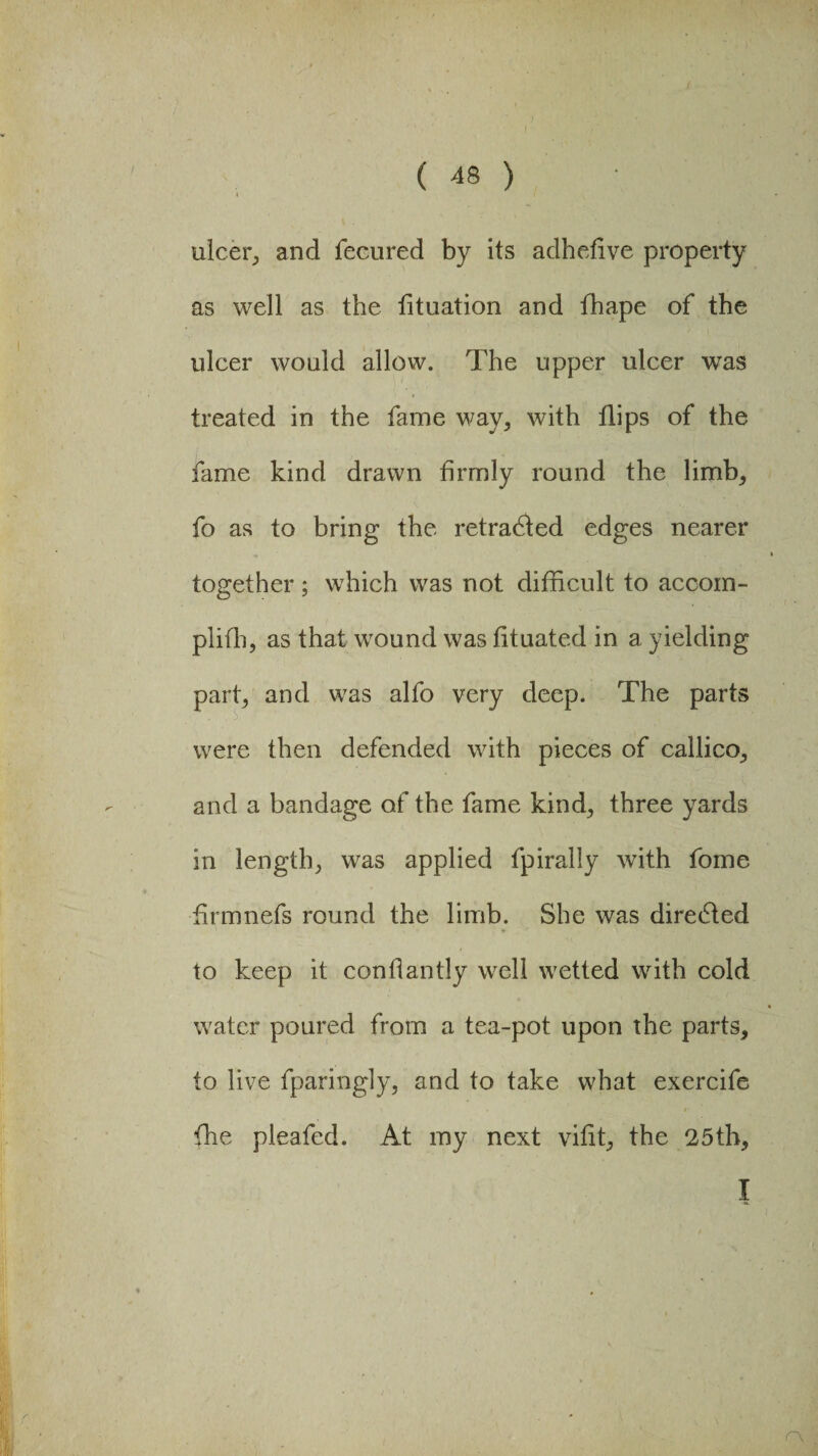 ulcer, and feeured by its adheflve property as well as the tituation and fhape of the ulcer would allow. The upper ulcer was treated in the fame way, with flips of the fame kind drawn firmly round the limb, fo as to bring the retracted edges nearer together; which was not difficult to accom- plifh, as that wound was fituated in a yielding part, and was alfo very deep. The parts were then defended with pieces of callico, and a bandage of the fame kind, three yards in length, was applied fpirally with fome flrmnefs round the limb. She was dire6ted to keep it conflantly well wetted with cold water poured from a tea-pot upon the parts, to live fparingly, and to take what exercife {he pleafed. At my next vifit, the 25th, I r\