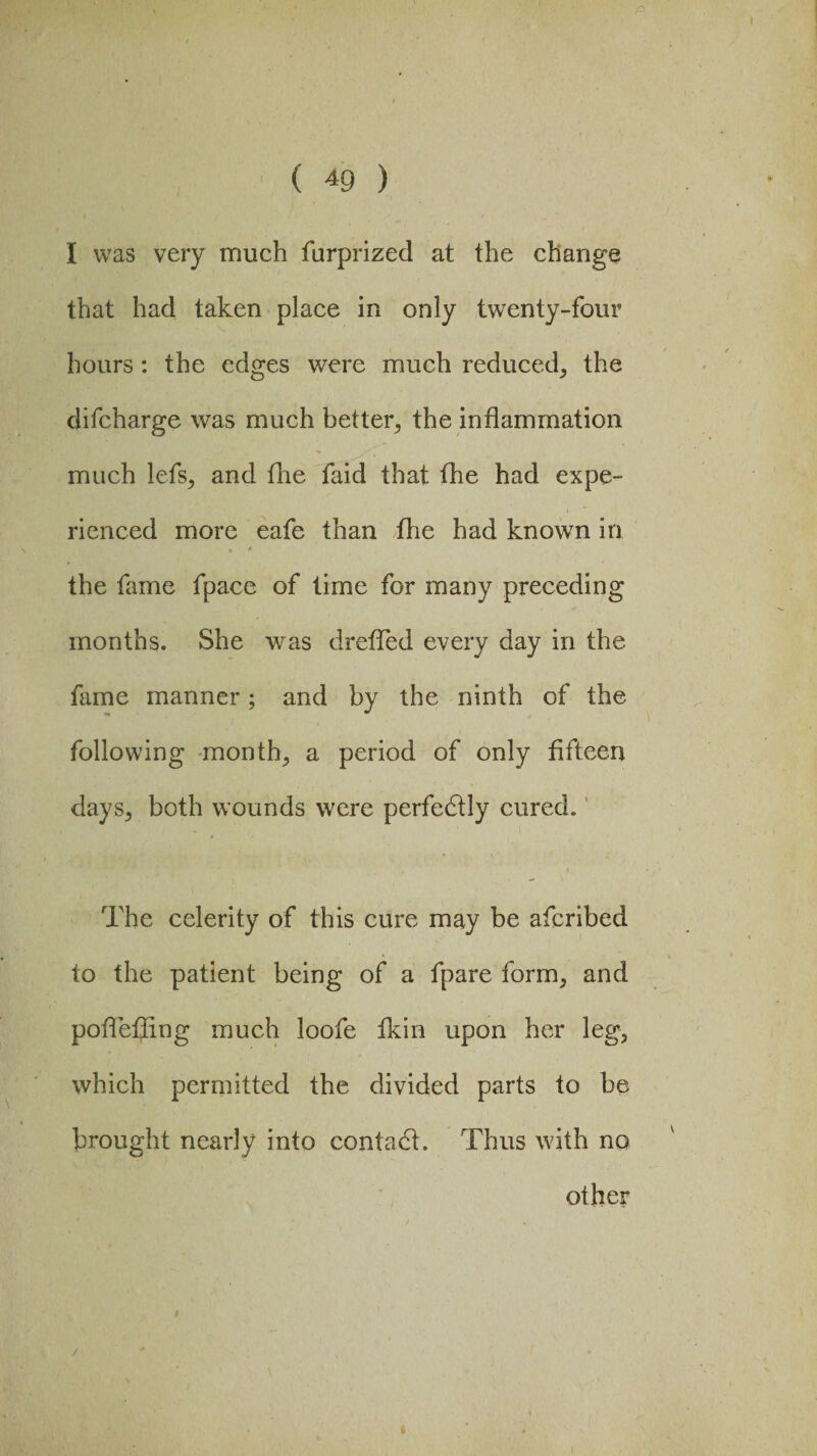 I ( 49 ) I was very much furprized at the change that had taken place in only twenty-four hours : the edges were much reduced; the difcharge was much better, the inflammation much lcfSj and the faid that the had expe¬ rienced more eafe than fhe had known in # /■ the fame fpace of time for many preceding months. She was drefled every day in the fame manner; and by the ninth of the following month, a period of only fifteen days; both wounds were perfebtly cured. The celerity of this cure may be afcribed to the patient being of a fpare form, and pofleffing much loofe fkin upon her leg3 which permitted the divided parts to be brought nearly into contact. Thus with no other / /